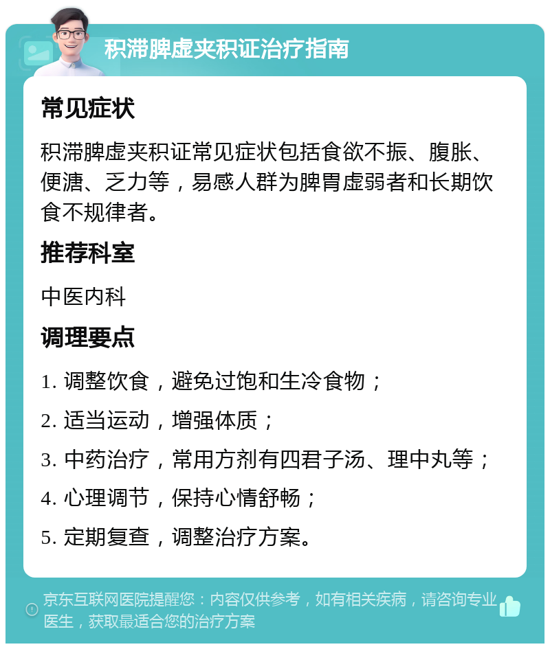 积滞脾虚夹积证治疗指南 常见症状 积滞脾虚夹积证常见症状包括食欲不振、腹胀、便溏、乏力等，易感人群为脾胃虚弱者和长期饮食不规律者。 推荐科室 中医内科 调理要点 1. 调整饮食，避免过饱和生冷食物； 2. 适当运动，增强体质； 3. 中药治疗，常用方剂有四君子汤、理中丸等； 4. 心理调节，保持心情舒畅； 5. 定期复查，调整治疗方案。