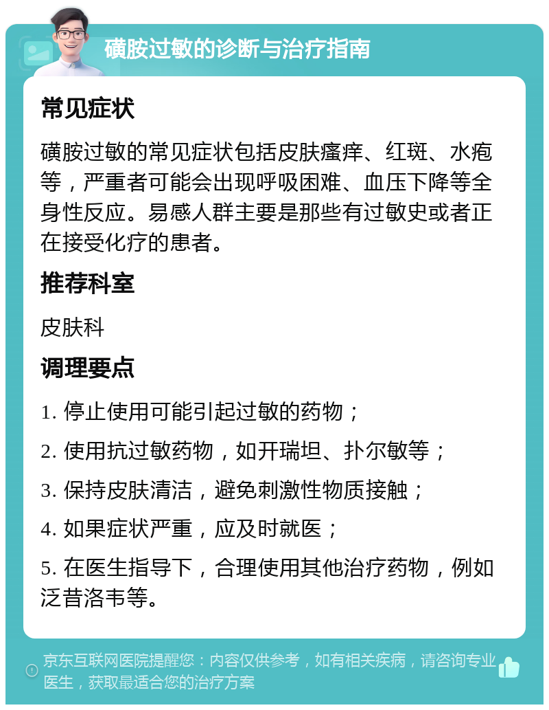 磺胺过敏的诊断与治疗指南 常见症状 磺胺过敏的常见症状包括皮肤瘙痒、红斑、水疱等，严重者可能会出现呼吸困难、血压下降等全身性反应。易感人群主要是那些有过敏史或者正在接受化疗的患者。 推荐科室 皮肤科 调理要点 1. 停止使用可能引起过敏的药物； 2. 使用抗过敏药物，如开瑞坦、扑尔敏等； 3. 保持皮肤清洁，避免刺激性物质接触； 4. 如果症状严重，应及时就医； 5. 在医生指导下，合理使用其他治疗药物，例如泛昔洛韦等。