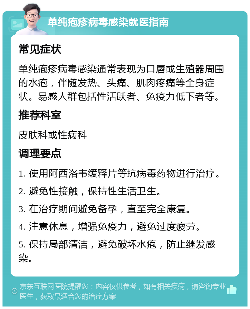 单纯疱疹病毒感染就医指南 常见症状 单纯疱疹病毒感染通常表现为口唇或生殖器周围的水疱，伴随发热、头痛、肌肉疼痛等全身症状。易感人群包括性活跃者、免疫力低下者等。 推荐科室 皮肤科或性病科 调理要点 1. 使用阿西洛韦缓释片等抗病毒药物进行治疗。 2. 避免性接触，保持性生活卫生。 3. 在治疗期间避免备孕，直至完全康复。 4. 注意休息，增强免疫力，避免过度疲劳。 5. 保持局部清洁，避免破坏水疱，防止继发感染。