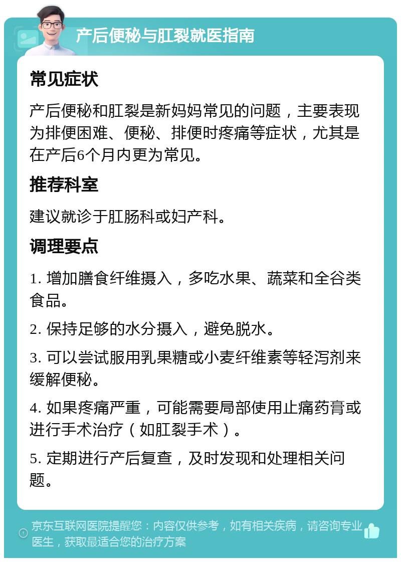 产后便秘与肛裂就医指南 常见症状 产后便秘和肛裂是新妈妈常见的问题，主要表现为排便困难、便秘、排便时疼痛等症状，尤其是在产后6个月内更为常见。 推荐科室 建议就诊于肛肠科或妇产科。 调理要点 1. 增加膳食纤维摄入，多吃水果、蔬菜和全谷类食品。 2. 保持足够的水分摄入，避免脱水。 3. 可以尝试服用乳果糖或小麦纤维素等轻泻剂来缓解便秘。 4. 如果疼痛严重，可能需要局部使用止痛药膏或进行手术治疗（如肛裂手术）。 5. 定期进行产后复查，及时发现和处理相关问题。