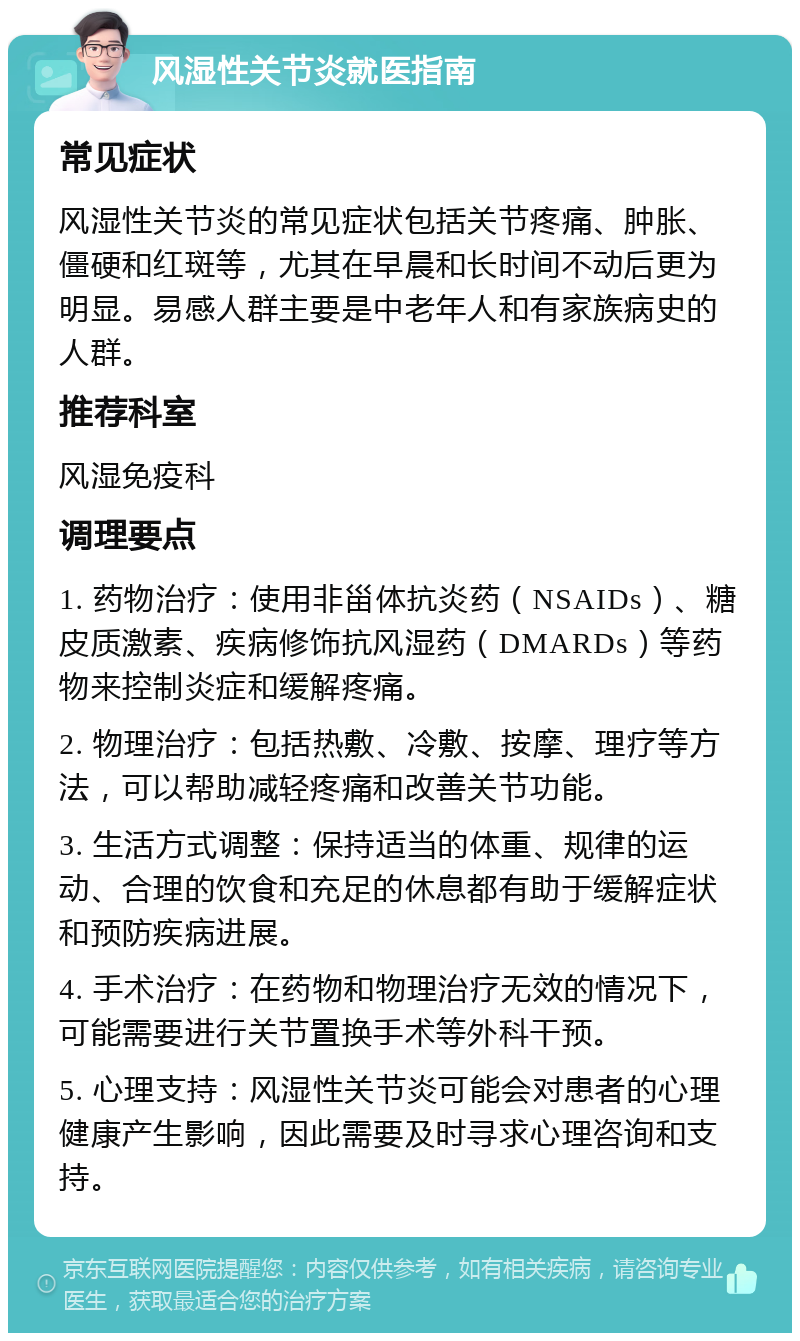 风湿性关节炎就医指南 常见症状 风湿性关节炎的常见症状包括关节疼痛、肿胀、僵硬和红斑等，尤其在早晨和长时间不动后更为明显。易感人群主要是中老年人和有家族病史的人群。 推荐科室 风湿免疫科 调理要点 1. 药物治疗：使用非甾体抗炎药（NSAIDs）、糖皮质激素、疾病修饰抗风湿药（DMARDs）等药物来控制炎症和缓解疼痛。 2. 物理治疗：包括热敷、冷敷、按摩、理疗等方法，可以帮助减轻疼痛和改善关节功能。 3. 生活方式调整：保持适当的体重、规律的运动、合理的饮食和充足的休息都有助于缓解症状和预防疾病进展。 4. 手术治疗：在药物和物理治疗无效的情况下，可能需要进行关节置换手术等外科干预。 5. 心理支持：风湿性关节炎可能会对患者的心理健康产生影响，因此需要及时寻求心理咨询和支持。