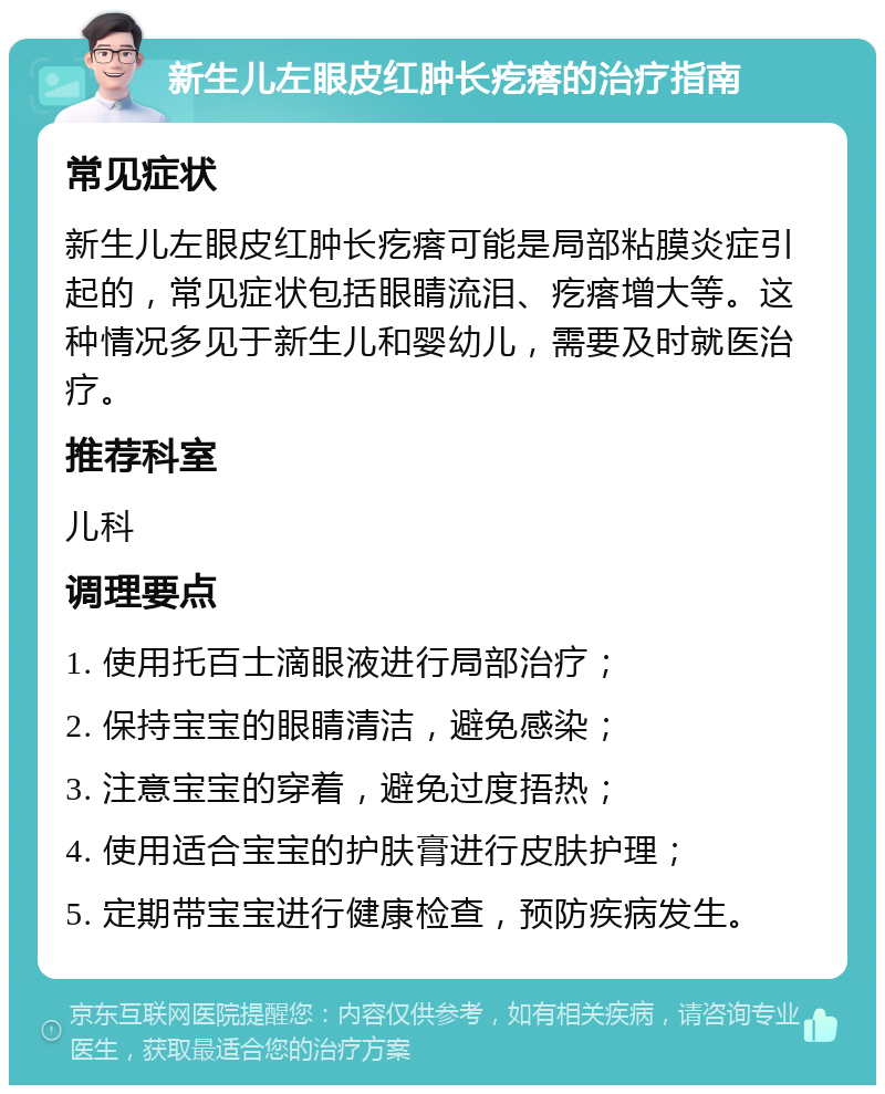 新生儿左眼皮红肿长疙瘩的治疗指南 常见症状 新生儿左眼皮红肿长疙瘩可能是局部粘膜炎症引起的，常见症状包括眼睛流泪、疙瘩增大等。这种情况多见于新生儿和婴幼儿，需要及时就医治疗。 推荐科室 儿科 调理要点 1. 使用托百士滴眼液进行局部治疗； 2. 保持宝宝的眼睛清洁，避免感染； 3. 注意宝宝的穿着，避免过度捂热； 4. 使用适合宝宝的护肤膏进行皮肤护理； 5. 定期带宝宝进行健康检查，预防疾病发生。