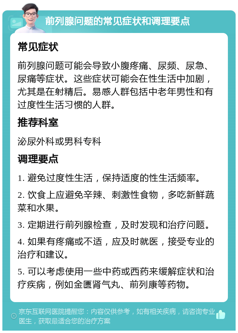 前列腺问题的常见症状和调理要点 常见症状 前列腺问题可能会导致小腹疼痛、尿频、尿急、尿痛等症状。这些症状可能会在性生活中加剧，尤其是在射精后。易感人群包括中老年男性和有过度性生活习惯的人群。 推荐科室 泌尿外科或男科专科 调理要点 1. 避免过度性生活，保持适度的性生活频率。 2. 饮食上应避免辛辣、刺激性食物，多吃新鲜蔬菜和水果。 3. 定期进行前列腺检查，及时发现和治疗问题。 4. 如果有疼痛或不适，应及时就医，接受专业的治疗和建议。 5. 可以考虑使用一些中药或西药来缓解症状和治疗疾病，例如金匮肾气丸、前列康等药物。