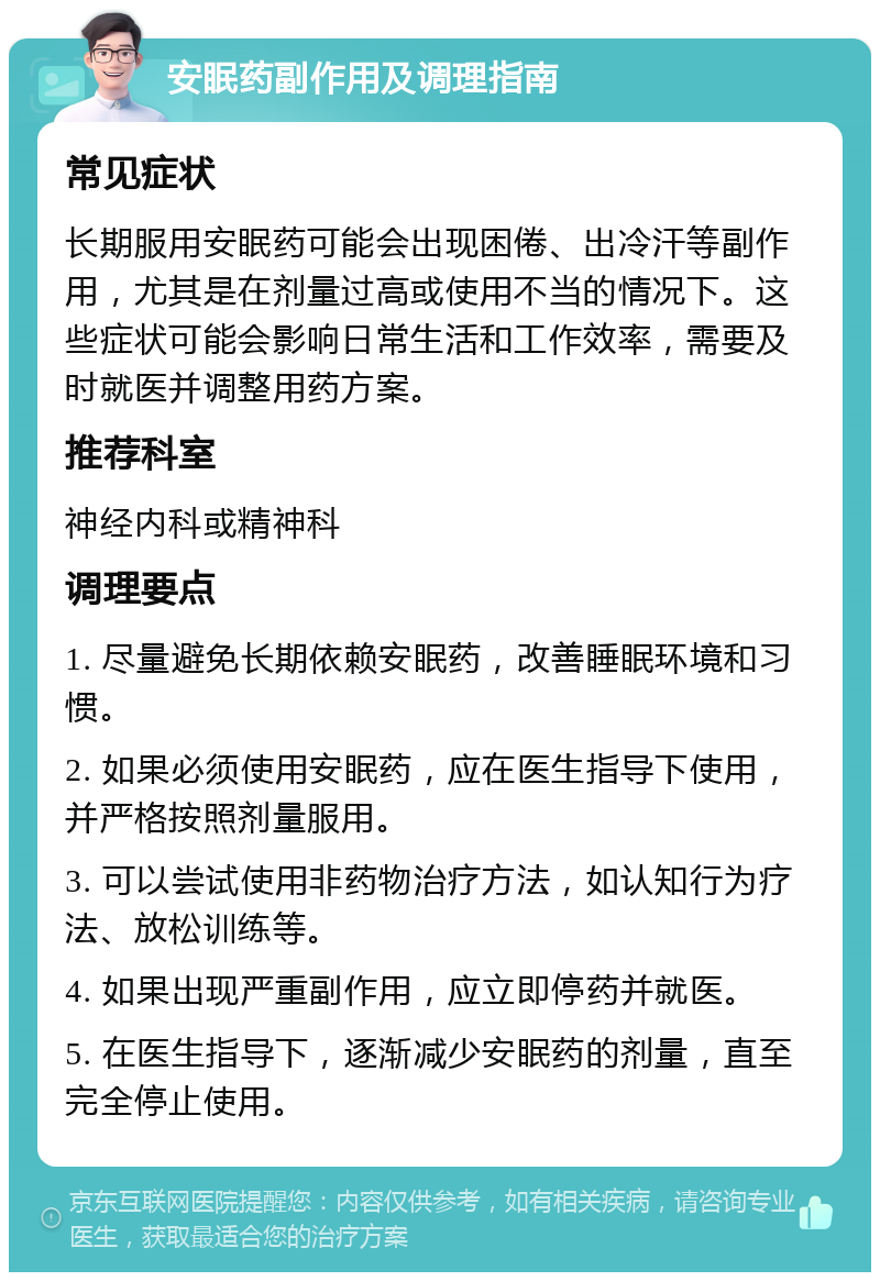 安眠药副作用及调理指南 常见症状 长期服用安眠药可能会出现困倦、出冷汗等副作用，尤其是在剂量过高或使用不当的情况下。这些症状可能会影响日常生活和工作效率，需要及时就医并调整用药方案。 推荐科室 神经内科或精神科 调理要点 1. 尽量避免长期依赖安眠药，改善睡眠环境和习惯。 2. 如果必须使用安眠药，应在医生指导下使用，并严格按照剂量服用。 3. 可以尝试使用非药物治疗方法，如认知行为疗法、放松训练等。 4. 如果出现严重副作用，应立即停药并就医。 5. 在医生指导下，逐渐减少安眠药的剂量，直至完全停止使用。