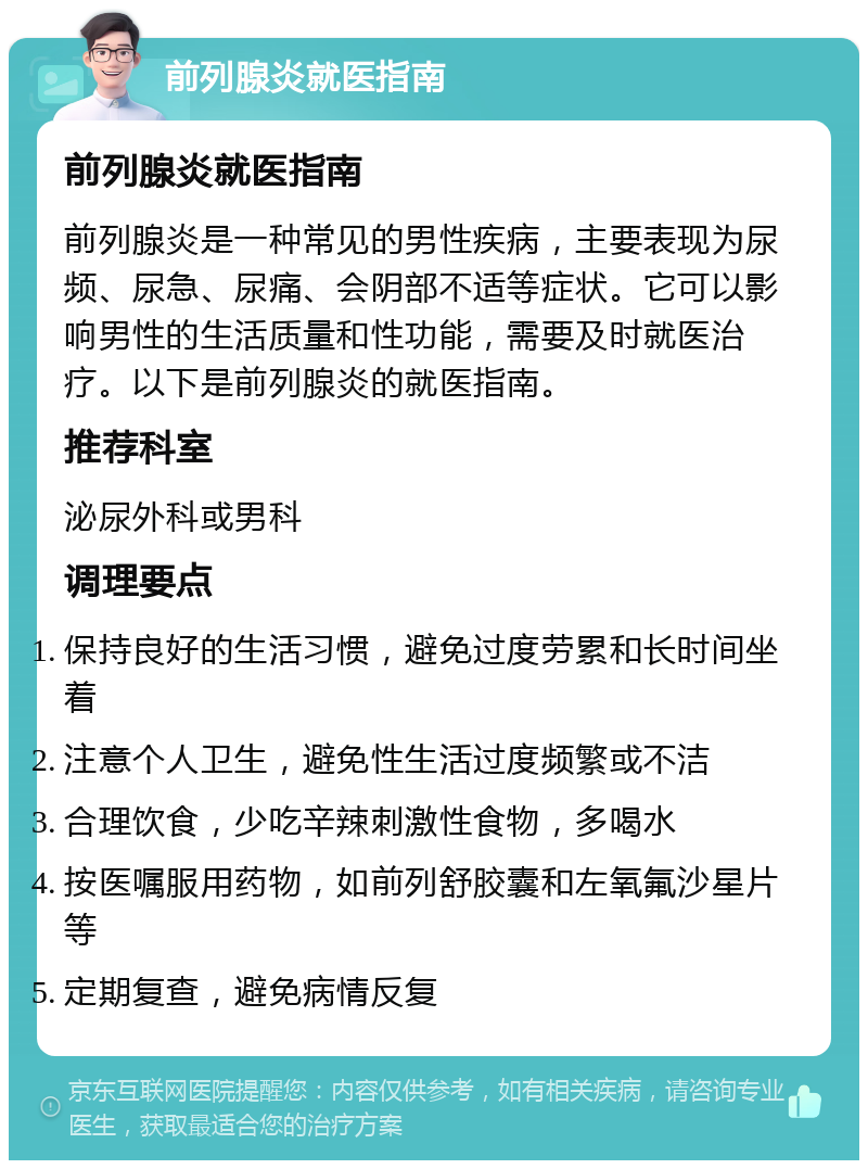 前列腺炎就医指南 前列腺炎就医指南 前列腺炎是一种常见的男性疾病，主要表现为尿频、尿急、尿痛、会阴部不适等症状。它可以影响男性的生活质量和性功能，需要及时就医治疗。以下是前列腺炎的就医指南。 推荐科室 泌尿外科或男科 调理要点 保持良好的生活习惯，避免过度劳累和长时间坐着 注意个人卫生，避免性生活过度频繁或不洁 合理饮食，少吃辛辣刺激性食物，多喝水 按医嘱服用药物，如前列舒胶囊和左氧氟沙星片等 定期复查，避免病情反复