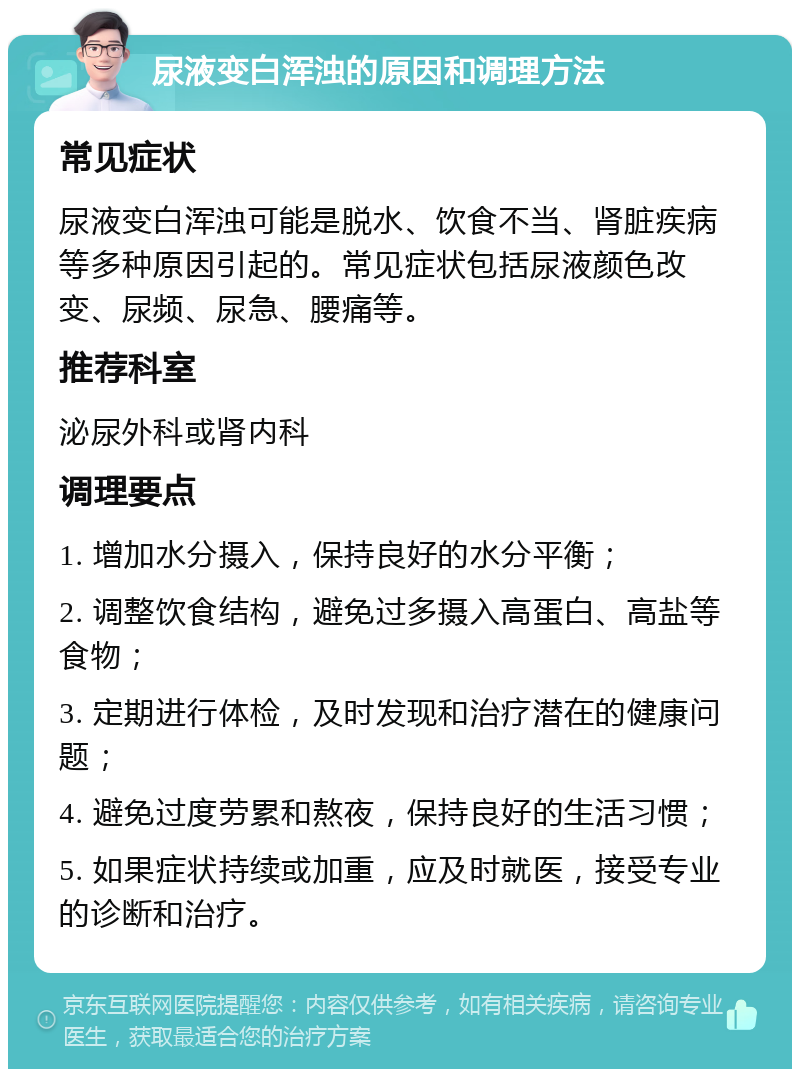 尿液变白浑浊的原因和调理方法 常见症状 尿液变白浑浊可能是脱水、饮食不当、肾脏疾病等多种原因引起的。常见症状包括尿液颜色改变、尿频、尿急、腰痛等。 推荐科室 泌尿外科或肾内科 调理要点 1. 增加水分摄入，保持良好的水分平衡； 2. 调整饮食结构，避免过多摄入高蛋白、高盐等食物； 3. 定期进行体检，及时发现和治疗潜在的健康问题； 4. 避免过度劳累和熬夜，保持良好的生活习惯； 5. 如果症状持续或加重，应及时就医，接受专业的诊断和治疗。