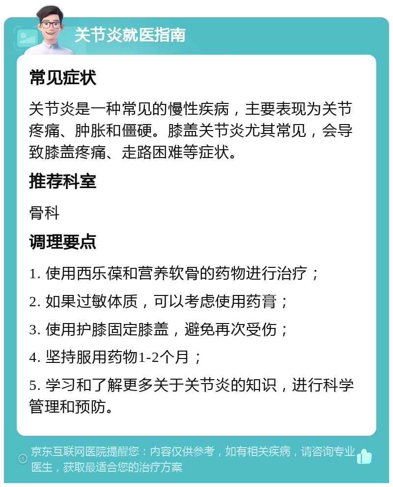 关节炎就医指南 常见症状 关节炎是一种常见的慢性疾病，主要表现为关节疼痛、肿胀和僵硬。膝盖关节炎尤其常见，会导致膝盖疼痛、走路困难等症状。 推荐科室 骨科 调理要点 1. 使用西乐葆和营养软骨的药物进行治疗； 2. 如果过敏体质，可以考虑使用药膏； 3. 使用护膝固定膝盖，避免再次受伤； 4. 坚持服用药物1-2个月； 5. 学习和了解更多关于关节炎的知识，进行科学管理和预防。