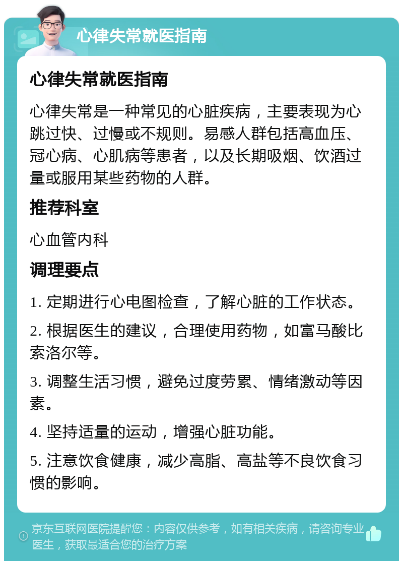 心律失常就医指南 心律失常就医指南 心律失常是一种常见的心脏疾病，主要表现为心跳过快、过慢或不规则。易感人群包括高血压、冠心病、心肌病等患者，以及长期吸烟、饮酒过量或服用某些药物的人群。 推荐科室 心血管内科 调理要点 1. 定期进行心电图检查，了解心脏的工作状态。 2. 根据医生的建议，合理使用药物，如富马酸比索洛尔等。 3. 调整生活习惯，避免过度劳累、情绪激动等因素。 4. 坚持适量的运动，增强心脏功能。 5. 注意饮食健康，减少高脂、高盐等不良饮食习惯的影响。