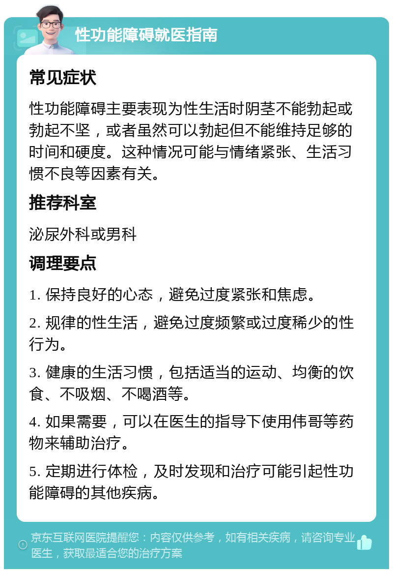 性功能障碍就医指南 常见症状 性功能障碍主要表现为性生活时阴茎不能勃起或勃起不坚，或者虽然可以勃起但不能维持足够的时间和硬度。这种情况可能与情绪紧张、生活习惯不良等因素有关。 推荐科室 泌尿外科或男科 调理要点 1. 保持良好的心态，避免过度紧张和焦虑。 2. 规律的性生活，避免过度频繁或过度稀少的性行为。 3. 健康的生活习惯，包括适当的运动、均衡的饮食、不吸烟、不喝酒等。 4. 如果需要，可以在医生的指导下使用伟哥等药物来辅助治疗。 5. 定期进行体检，及时发现和治疗可能引起性功能障碍的其他疾病。