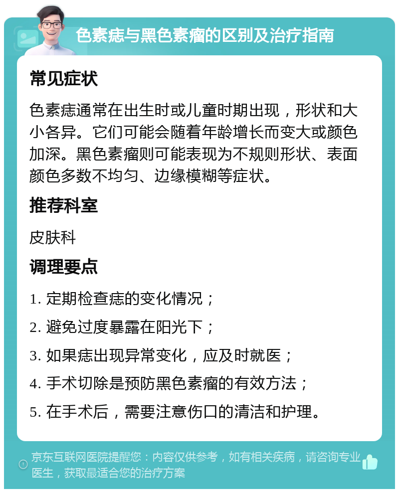 色素痣与黑色素瘤的区别及治疗指南 常见症状 色素痣通常在出生时或儿童时期出现，形状和大小各异。它们可能会随着年龄增长而变大或颜色加深。黑色素瘤则可能表现为不规则形状、表面颜色多数不均匀、边缘模糊等症状。 推荐科室 皮肤科 调理要点 1. 定期检查痣的变化情况； 2. 避免过度暴露在阳光下； 3. 如果痣出现异常变化，应及时就医； 4. 手术切除是预防黑色素瘤的有效方法； 5. 在手术后，需要注意伤口的清洁和护理。