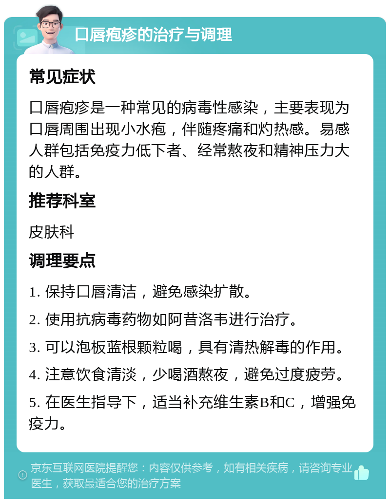 口唇疱疹的治疗与调理 常见症状 口唇疱疹是一种常见的病毒性感染，主要表现为口唇周围出现小水疱，伴随疼痛和灼热感。易感人群包括免疫力低下者、经常熬夜和精神压力大的人群。 推荐科室 皮肤科 调理要点 1. 保持口唇清洁，避免感染扩散。 2. 使用抗病毒药物如阿昔洛韦进行治疗。 3. 可以泡板蓝根颗粒喝，具有清热解毒的作用。 4. 注意饮食清淡，少喝酒熬夜，避免过度疲劳。 5. 在医生指导下，适当补充维生素B和C，增强免疫力。