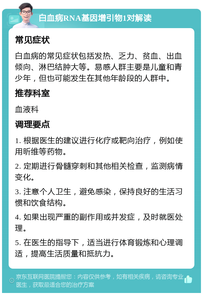 白血病RNA基因增引物1对解读 常见症状 白血病的常见症状包括发热、乏力、贫血、出血倾向、淋巴结肿大等。易感人群主要是儿童和青少年，但也可能发生在其他年龄段的人群中。 推荐科室 血液科 调理要点 1. 根据医生的建议进行化疗或靶向治疗，例如使用昕维等药物。 2. 定期进行骨髓穿刺和其他相关检查，监测病情变化。 3. 注意个人卫生，避免感染，保持良好的生活习惯和饮食结构。 4. 如果出现严重的副作用或并发症，及时就医处理。 5. 在医生的指导下，适当进行体育锻炼和心理调适，提高生活质量和抵抗力。