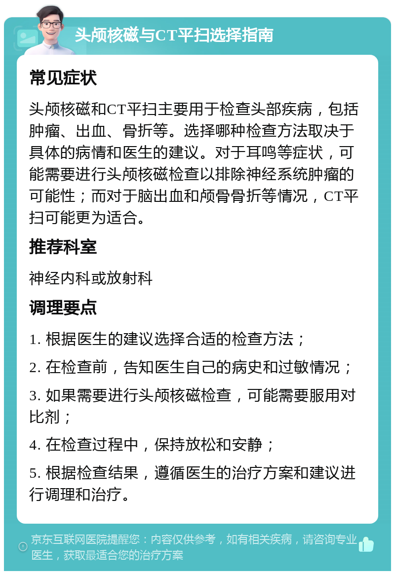 头颅核磁与CT平扫选择指南 常见症状 头颅核磁和CT平扫主要用于检查头部疾病，包括肿瘤、出血、骨折等。选择哪种检查方法取决于具体的病情和医生的建议。对于耳鸣等症状，可能需要进行头颅核磁检查以排除神经系统肿瘤的可能性；而对于脑出血和颅骨骨折等情况，CT平扫可能更为适合。 推荐科室 神经内科或放射科 调理要点 1. 根据医生的建议选择合适的检查方法； 2. 在检查前，告知医生自己的病史和过敏情况； 3. 如果需要进行头颅核磁检查，可能需要服用对比剂； 4. 在检查过程中，保持放松和安静； 5. 根据检查结果，遵循医生的治疗方案和建议进行调理和治疗。