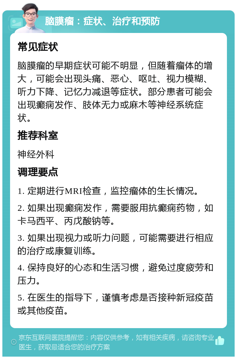 脑膜瘤：症状、治疗和预防 常见症状 脑膜瘤的早期症状可能不明显，但随着瘤体的增大，可能会出现头痛、恶心、呕吐、视力模糊、听力下降、记忆力减退等症状。部分患者可能会出现癫痫发作、肢体无力或麻木等神经系统症状。 推荐科室 神经外科 调理要点 1. 定期进行MRI检查，监控瘤体的生长情况。 2. 如果出现癫痫发作，需要服用抗癫痫药物，如卡马西平、丙戊酸钠等。 3. 如果出现视力或听力问题，可能需要进行相应的治疗或康复训练。 4. 保持良好的心态和生活习惯，避免过度疲劳和压力。 5. 在医生的指导下，谨慎考虑是否接种新冠疫苗或其他疫苗。