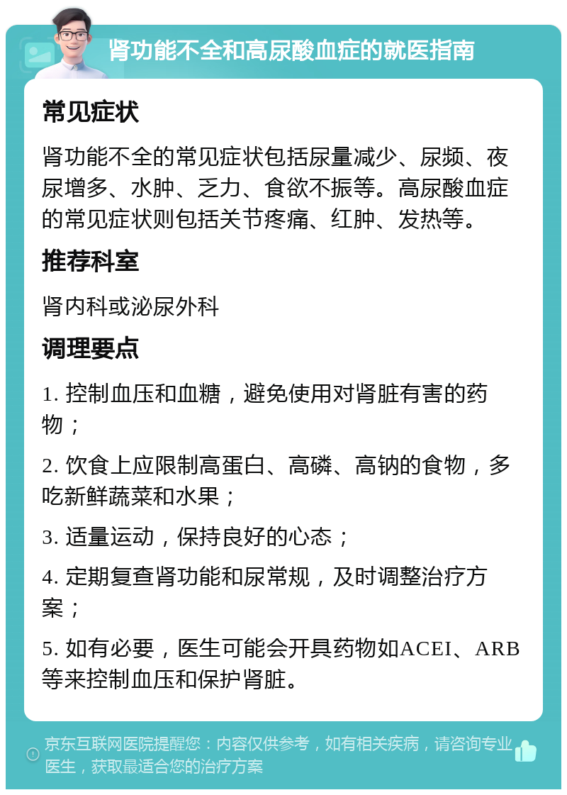 肾功能不全和高尿酸血症的就医指南 常见症状 肾功能不全的常见症状包括尿量减少、尿频、夜尿增多、水肿、乏力、食欲不振等。高尿酸血症的常见症状则包括关节疼痛、红肿、发热等。 推荐科室 肾内科或泌尿外科 调理要点 1. 控制血压和血糖，避免使用对肾脏有害的药物； 2. 饮食上应限制高蛋白、高磷、高钠的食物，多吃新鲜蔬菜和水果； 3. 适量运动，保持良好的心态； 4. 定期复查肾功能和尿常规，及时调整治疗方案； 5. 如有必要，医生可能会开具药物如ACEI、ARB等来控制血压和保护肾脏。