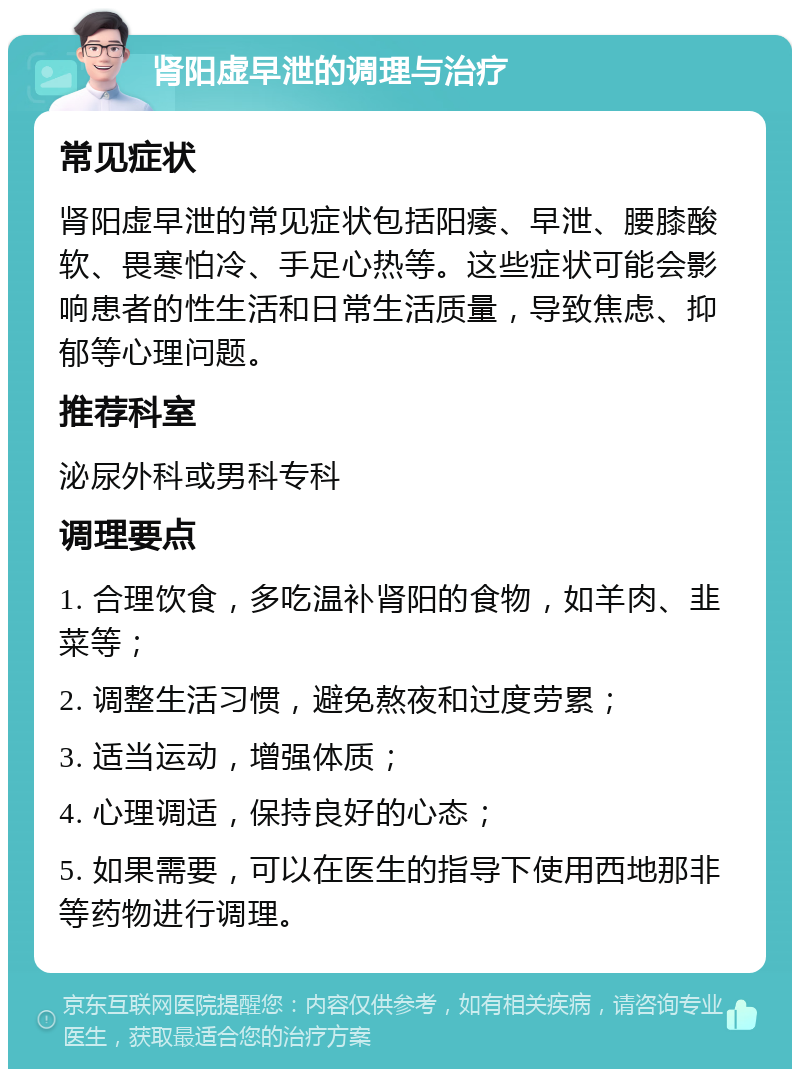 肾阳虚早泄的调理与治疗 常见症状 肾阳虚早泄的常见症状包括阳痿、早泄、腰膝酸软、畏寒怕冷、手足心热等。这些症状可能会影响患者的性生活和日常生活质量，导致焦虑、抑郁等心理问题。 推荐科室 泌尿外科或男科专科 调理要点 1. 合理饮食，多吃温补肾阳的食物，如羊肉、韭菜等； 2. 调整生活习惯，避免熬夜和过度劳累； 3. 适当运动，增强体质； 4. 心理调适，保持良好的心态； 5. 如果需要，可以在医生的指导下使用西地那非等药物进行调理。