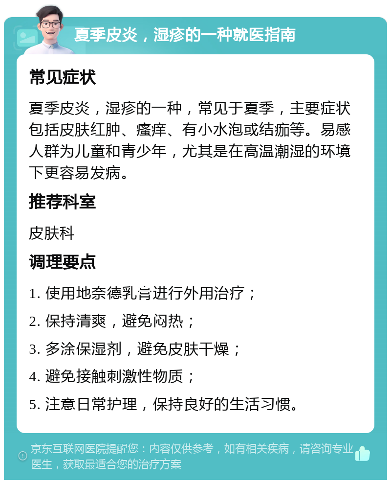 夏季皮炎，湿疹的一种就医指南 常见症状 夏季皮炎，湿疹的一种，常见于夏季，主要症状包括皮肤红肿、瘙痒、有小水泡或结痂等。易感人群为儿童和青少年，尤其是在高温潮湿的环境下更容易发病。 推荐科室 皮肤科 调理要点 1. 使用地奈德乳膏进行外用治疗； 2. 保持清爽，避免闷热； 3. 多涂保湿剂，避免皮肤干燥； 4. 避免接触刺激性物质； 5. 注意日常护理，保持良好的生活习惯。