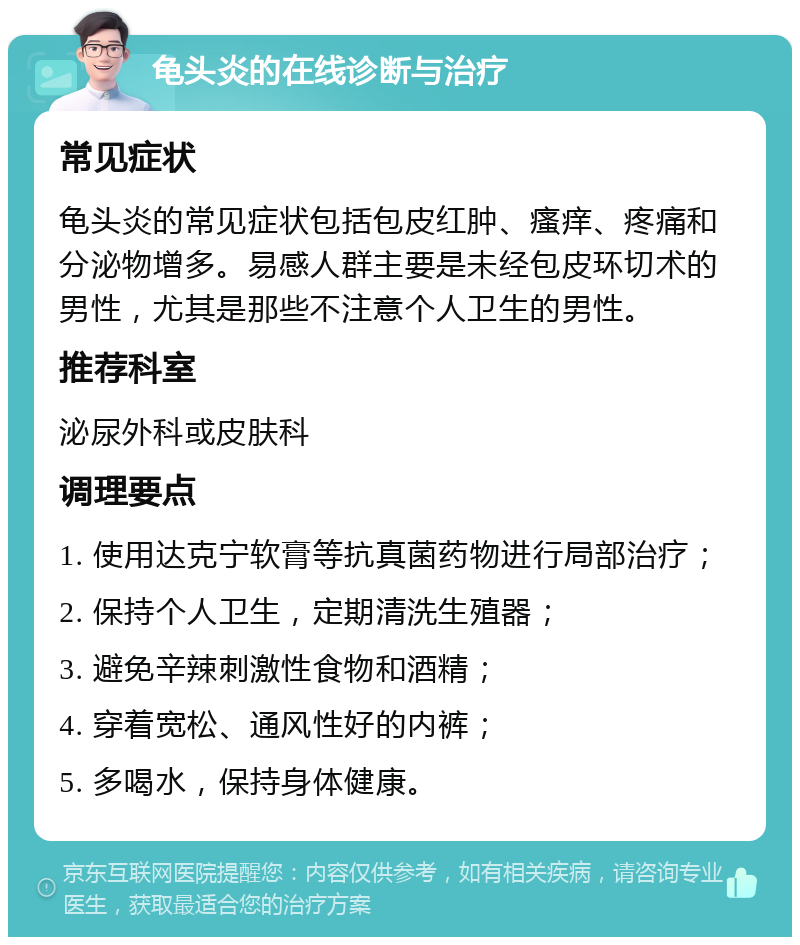 龟头炎的在线诊断与治疗 常见症状 龟头炎的常见症状包括包皮红肿、瘙痒、疼痛和分泌物增多。易感人群主要是未经包皮环切术的男性，尤其是那些不注意个人卫生的男性。 推荐科室 泌尿外科或皮肤科 调理要点 1. 使用达克宁软膏等抗真菌药物进行局部治疗； 2. 保持个人卫生，定期清洗生殖器； 3. 避免辛辣刺激性食物和酒精； 4. 穿着宽松、通风性好的内裤； 5. 多喝水，保持身体健康。