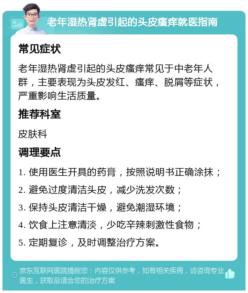 老年湿热肾虚引起的头皮瘙痒就医指南 常见症状 老年湿热肾虚引起的头皮瘙痒常见于中老年人群，主要表现为头皮发红、瘙痒、脱屑等症状，严重影响生活质量。 推荐科室 皮肤科 调理要点 1. 使用医生开具的药膏，按照说明书正确涂抹； 2. 避免过度清洁头皮，减少洗发次数； 3. 保持头皮清洁干燥，避免潮湿环境； 4. 饮食上注意清淡，少吃辛辣刺激性食物； 5. 定期复诊，及时调整治疗方案。