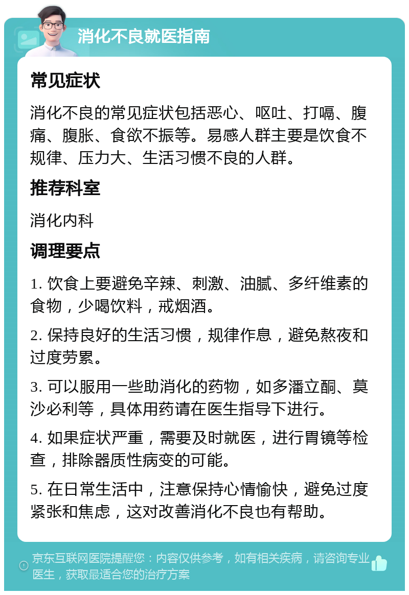 消化不良就医指南 常见症状 消化不良的常见症状包括恶心、呕吐、打嗝、腹痛、腹胀、食欲不振等。易感人群主要是饮食不规律、压力大、生活习惯不良的人群。 推荐科室 消化内科 调理要点 1. 饮食上要避免辛辣、刺激、油腻、多纤维素的食物，少喝饮料，戒烟酒。 2. 保持良好的生活习惯，规律作息，避免熬夜和过度劳累。 3. 可以服用一些助消化的药物，如多潘立酮、莫沙必利等，具体用药请在医生指导下进行。 4. 如果症状严重，需要及时就医，进行胃镜等检查，排除器质性病变的可能。 5. 在日常生活中，注意保持心情愉快，避免过度紧张和焦虑，这对改善消化不良也有帮助。