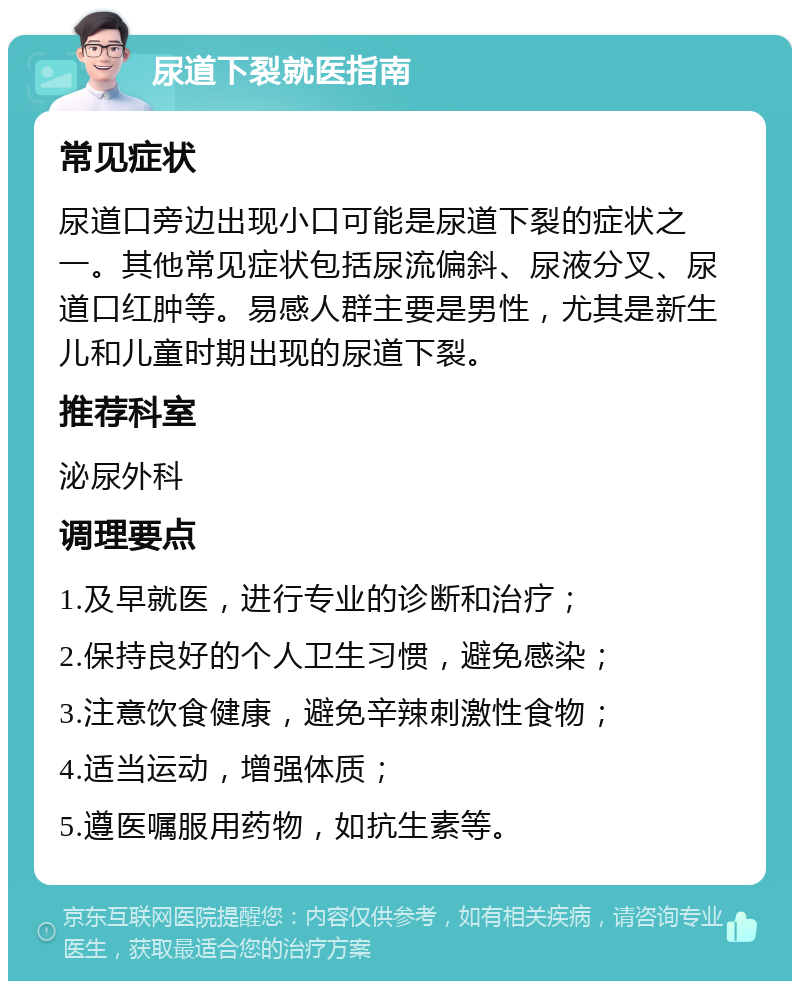 尿道下裂就医指南 常见症状 尿道口旁边出现小口可能是尿道下裂的症状之一。其他常见症状包括尿流偏斜、尿液分叉、尿道口红肿等。易感人群主要是男性，尤其是新生儿和儿童时期出现的尿道下裂。 推荐科室 泌尿外科 调理要点 1.及早就医，进行专业的诊断和治疗； 2.保持良好的个人卫生习惯，避免感染； 3.注意饮食健康，避免辛辣刺激性食物； 4.适当运动，增强体质； 5.遵医嘱服用药物，如抗生素等。