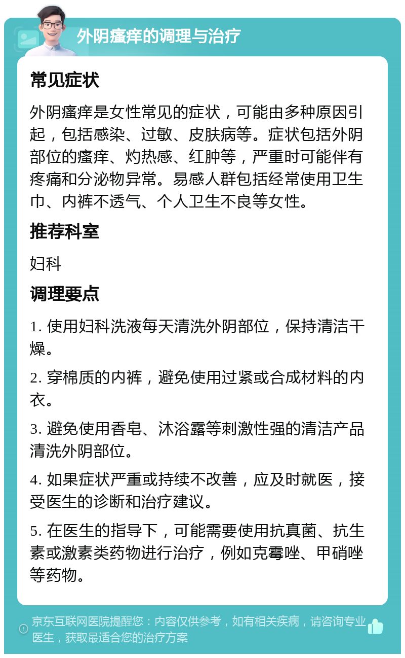 外阴瘙痒的调理与治疗 常见症状 外阴瘙痒是女性常见的症状，可能由多种原因引起，包括感染、过敏、皮肤病等。症状包括外阴部位的瘙痒、灼热感、红肿等，严重时可能伴有疼痛和分泌物异常。易感人群包括经常使用卫生巾、内裤不透气、个人卫生不良等女性。 推荐科室 妇科 调理要点 1. 使用妇科洗液每天清洗外阴部位，保持清洁干燥。 2. 穿棉质的内裤，避免使用过紧或合成材料的内衣。 3. 避免使用香皂、沐浴露等刺激性强的清洁产品清洗外阴部位。 4. 如果症状严重或持续不改善，应及时就医，接受医生的诊断和治疗建议。 5. 在医生的指导下，可能需要使用抗真菌、抗生素或激素类药物进行治疗，例如克霉唑、甲硝唑等药物。