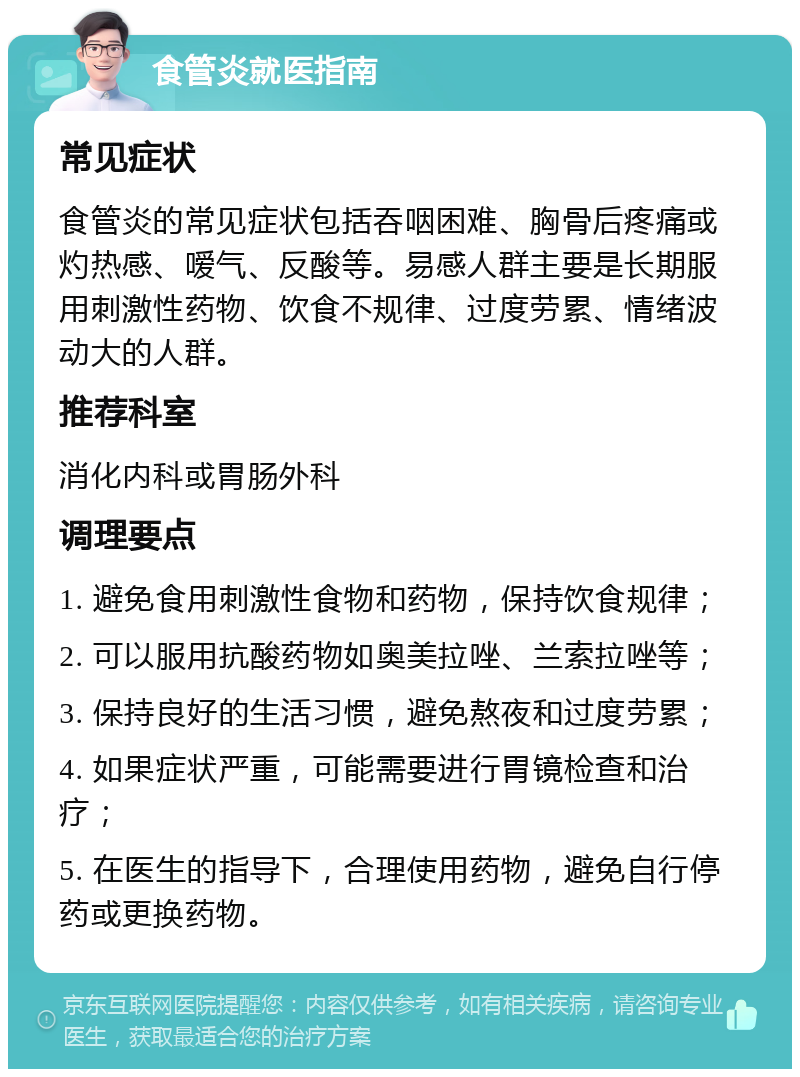 食管炎就医指南 常见症状 食管炎的常见症状包括吞咽困难、胸骨后疼痛或灼热感、嗳气、反酸等。易感人群主要是长期服用刺激性药物、饮食不规律、过度劳累、情绪波动大的人群。 推荐科室 消化内科或胃肠外科 调理要点 1. 避免食用刺激性食物和药物，保持饮食规律； 2. 可以服用抗酸药物如奥美拉唑、兰索拉唑等； 3. 保持良好的生活习惯，避免熬夜和过度劳累； 4. 如果症状严重，可能需要进行胃镜检查和治疗； 5. 在医生的指导下，合理使用药物，避免自行停药或更换药物。