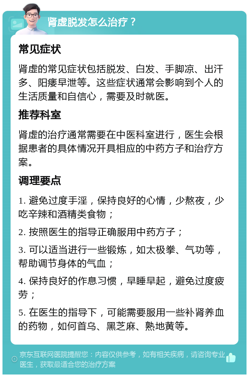 肾虚脱发怎么治疗？ 常见症状 肾虚的常见症状包括脱发、白发、手脚凉、出汗多、阳痿早泄等。这些症状通常会影响到个人的生活质量和自信心，需要及时就医。 推荐科室 肾虚的治疗通常需要在中医科室进行，医生会根据患者的具体情况开具相应的中药方子和治疗方案。 调理要点 1. 避免过度手淫，保持良好的心情，少熬夜，少吃辛辣和酒精类食物； 2. 按照医生的指导正确服用中药方子； 3. 可以适当进行一些锻炼，如太极拳、气功等，帮助调节身体的气血； 4. 保持良好的作息习惯，早睡早起，避免过度疲劳； 5. 在医生的指导下，可能需要服用一些补肾养血的药物，如何首乌、黑芝麻、熟地黄等。