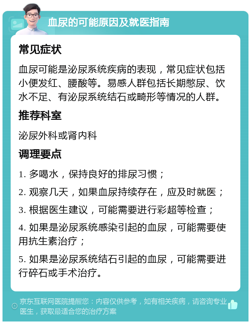 血尿的可能原因及就医指南 常见症状 血尿可能是泌尿系统疾病的表现，常见症状包括小便发红、腰酸等。易感人群包括长期憋尿、饮水不足、有泌尿系统结石或畸形等情况的人群。 推荐科室 泌尿外科或肾内科 调理要点 1. 多喝水，保持良好的排尿习惯； 2. 观察几天，如果血尿持续存在，应及时就医； 3. 根据医生建议，可能需要进行彩超等检查； 4. 如果是泌尿系统感染引起的血尿，可能需要使用抗生素治疗； 5. 如果是泌尿系统结石引起的血尿，可能需要进行碎石或手术治疗。