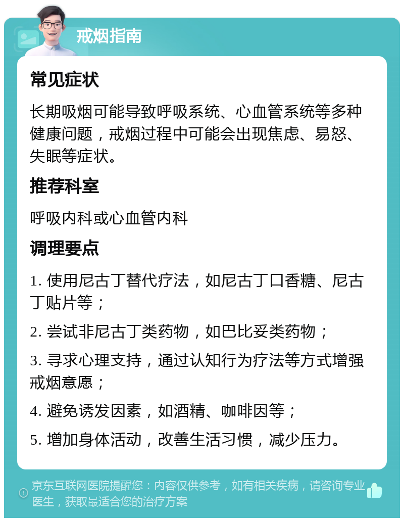 戒烟指南 常见症状 长期吸烟可能导致呼吸系统、心血管系统等多种健康问题，戒烟过程中可能会出现焦虑、易怒、失眠等症状。 推荐科室 呼吸内科或心血管内科 调理要点 1. 使用尼古丁替代疗法，如尼古丁口香糖、尼古丁贴片等； 2. 尝试非尼古丁类药物，如巴比妥类药物； 3. 寻求心理支持，通过认知行为疗法等方式增强戒烟意愿； 4. 避免诱发因素，如酒精、咖啡因等； 5. 增加身体活动，改善生活习惯，减少压力。