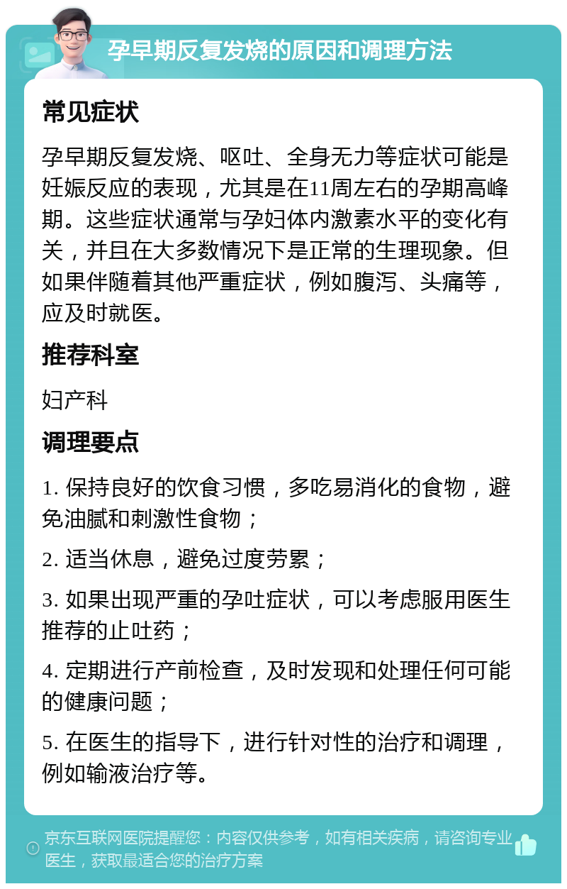 孕早期反复发烧的原因和调理方法 常见症状 孕早期反复发烧、呕吐、全身无力等症状可能是妊娠反应的表现，尤其是在11周左右的孕期高峰期。这些症状通常与孕妇体内激素水平的变化有关，并且在大多数情况下是正常的生理现象。但如果伴随着其他严重症状，例如腹泻、头痛等，应及时就医。 推荐科室 妇产科 调理要点 1. 保持良好的饮食习惯，多吃易消化的食物，避免油腻和刺激性食物； 2. 适当休息，避免过度劳累； 3. 如果出现严重的孕吐症状，可以考虑服用医生推荐的止吐药； 4. 定期进行产前检查，及时发现和处理任何可能的健康问题； 5. 在医生的指导下，进行针对性的治疗和调理，例如输液治疗等。