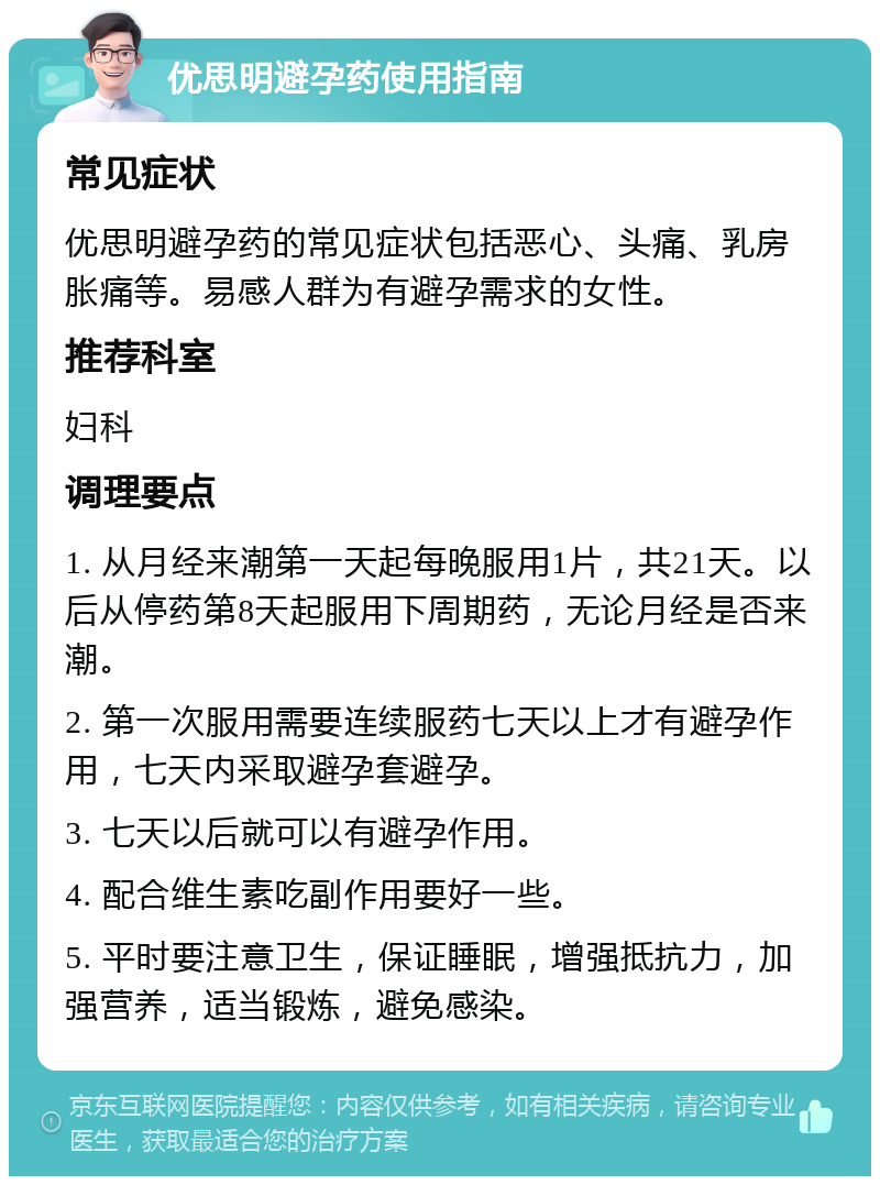 优思明避孕药使用指南 常见症状 优思明避孕药的常见症状包括恶心、头痛、乳房胀痛等。易感人群为有避孕需求的女性。 推荐科室 妇科 调理要点 1. 从月经来潮第一天起每晚服用1片，共21天。以后从停药第8天起服用下周期药，无论月经是否来潮。 2. 第一次服用需要连续服药七天以上才有避孕作用，七天内采取避孕套避孕。 3. 七天以后就可以有避孕作用。 4. 配合维生素吃副作用要好一些。 5. 平时要注意卫生，保证睡眠，增强抵抗力，加强营养，适当锻炼，避免感染。