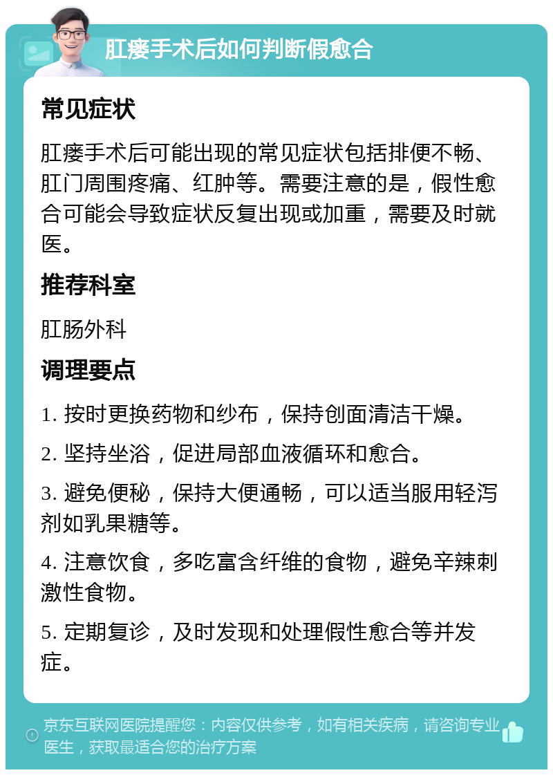 肛瘘手术后如何判断假愈合 常见症状 肛瘘手术后可能出现的常见症状包括排便不畅、肛门周围疼痛、红肿等。需要注意的是，假性愈合可能会导致症状反复出现或加重，需要及时就医。 推荐科室 肛肠外科 调理要点 1. 按时更换药物和纱布，保持创面清洁干燥。 2. 坚持坐浴，促进局部血液循环和愈合。 3. 避免便秘，保持大便通畅，可以适当服用轻泻剂如乳果糖等。 4. 注意饮食，多吃富含纤维的食物，避免辛辣刺激性食物。 5. 定期复诊，及时发现和处理假性愈合等并发症。