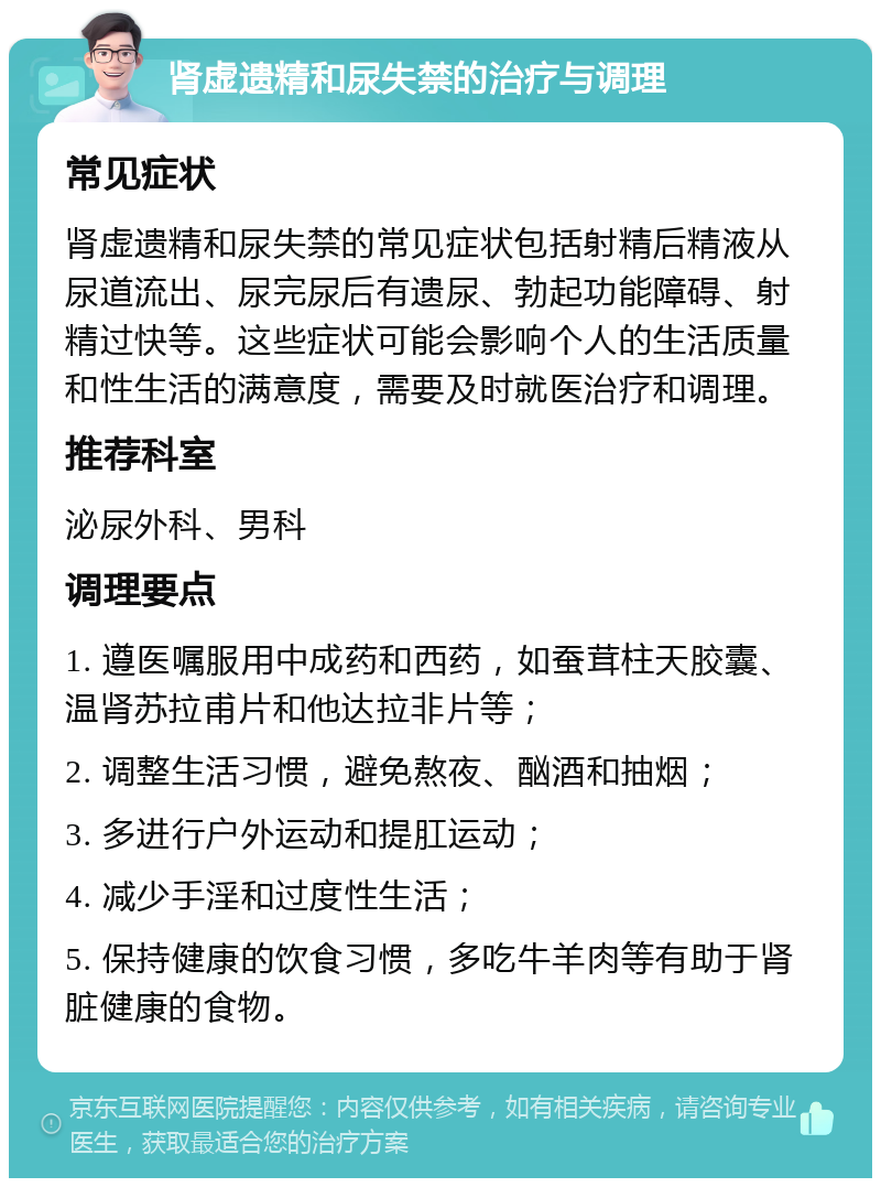 肾虚遗精和尿失禁的治疗与调理 常见症状 肾虚遗精和尿失禁的常见症状包括射精后精液从尿道流出、尿完尿后有遗尿、勃起功能障碍、射精过快等。这些症状可能会影响个人的生活质量和性生活的满意度，需要及时就医治疗和调理。 推荐科室 泌尿外科、男科 调理要点 1. 遵医嘱服用中成药和西药，如蚕茸柱天胶囊、温肾苏拉甫片和他达拉非片等； 2. 调整生活习惯，避免熬夜、酗酒和抽烟； 3. 多进行户外运动和提肛运动； 4. 减少手淫和过度性生活； 5. 保持健康的饮食习惯，多吃牛羊肉等有助于肾脏健康的食物。