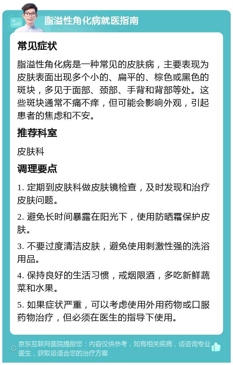 脂溢性角化病就医指南 常见症状 脂溢性角化病是一种常见的皮肤病，主要表现为皮肤表面出现多个小的、扁平的、棕色或黑色的斑块，多见于面部、颈部、手背和背部等处。这些斑块通常不痛不痒，但可能会影响外观，引起患者的焦虑和不安。 推荐科室 皮肤科 调理要点 1. 定期到皮肤科做皮肤镜检查，及时发现和治疗皮肤问题。 2. 避免长时间暴露在阳光下，使用防晒霜保护皮肤。 3. 不要过度清洁皮肤，避免使用刺激性强的洗浴用品。 4. 保持良好的生活习惯，戒烟限酒，多吃新鲜蔬菜和水果。 5. 如果症状严重，可以考虑使用外用药物或口服药物治疗，但必须在医生的指导下使用。