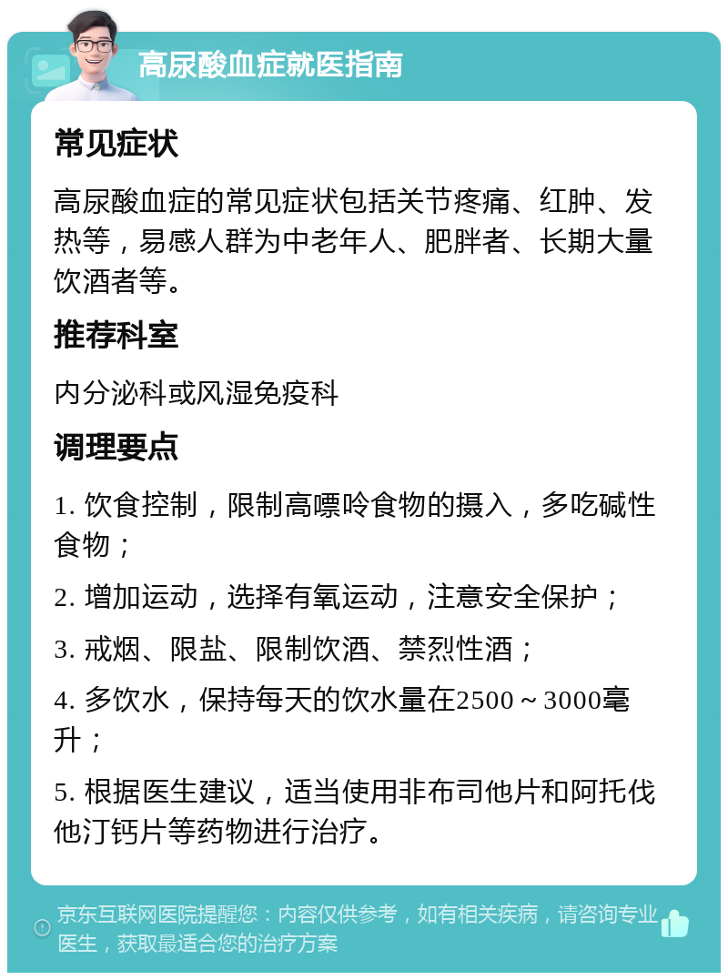 高尿酸血症就医指南 常见症状 高尿酸血症的常见症状包括关节疼痛、红肿、发热等，易感人群为中老年人、肥胖者、长期大量饮酒者等。 推荐科室 内分泌科或风湿免疫科 调理要点 1. 饮食控制，限制高嘌呤食物的摄入，多吃碱性食物； 2. 增加运动，选择有氧运动，注意安全保护； 3. 戒烟、限盐、限制饮酒、禁烈性酒； 4. 多饮水，保持每天的饮水量在2500～3000毫升； 5. 根据医生建议，适当使用非布司他片和阿托伐他汀钙片等药物进行治疗。