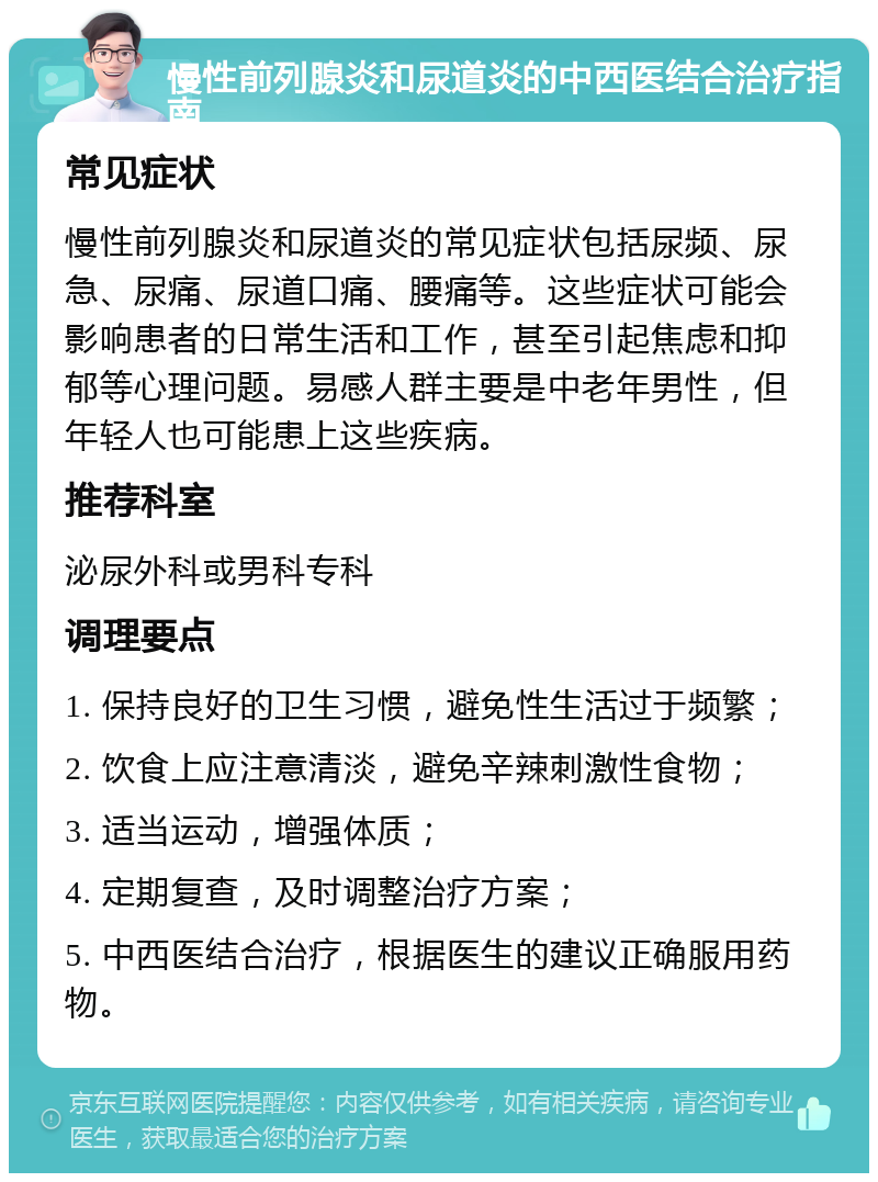 慢性前列腺炎和尿道炎的中西医结合治疗指南 常见症状 慢性前列腺炎和尿道炎的常见症状包括尿频、尿急、尿痛、尿道口痛、腰痛等。这些症状可能会影响患者的日常生活和工作，甚至引起焦虑和抑郁等心理问题。易感人群主要是中老年男性，但年轻人也可能患上这些疾病。 推荐科室 泌尿外科或男科专科 调理要点 1. 保持良好的卫生习惯，避免性生活过于频繁； 2. 饮食上应注意清淡，避免辛辣刺激性食物； 3. 适当运动，增强体质； 4. 定期复查，及时调整治疗方案； 5. 中西医结合治疗，根据医生的建议正确服用药物。