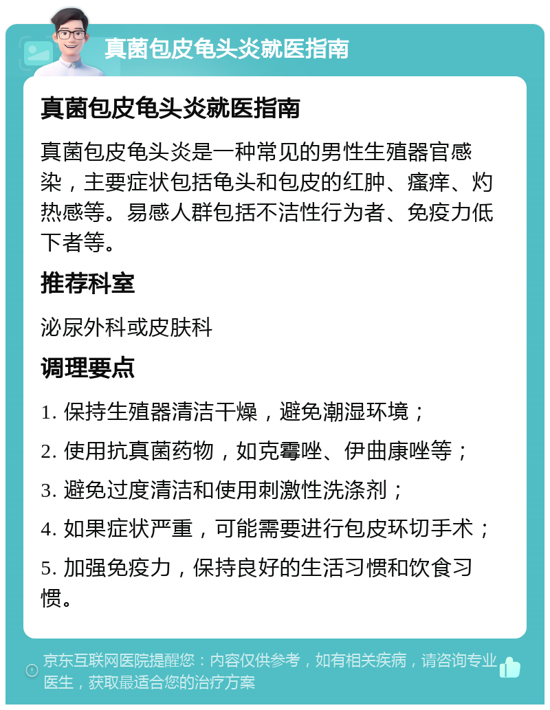 真菌包皮龟头炎就医指南 真菌包皮龟头炎就医指南 真菌包皮龟头炎是一种常见的男性生殖器官感染，主要症状包括龟头和包皮的红肿、瘙痒、灼热感等。易感人群包括不洁性行为者、免疫力低下者等。 推荐科室 泌尿外科或皮肤科 调理要点 1. 保持生殖器清洁干燥，避免潮湿环境； 2. 使用抗真菌药物，如克霉唑、伊曲康唑等； 3. 避免过度清洁和使用刺激性洗涤剂； 4. 如果症状严重，可能需要进行包皮环切手术； 5. 加强免疫力，保持良好的生活习惯和饮食习惯。