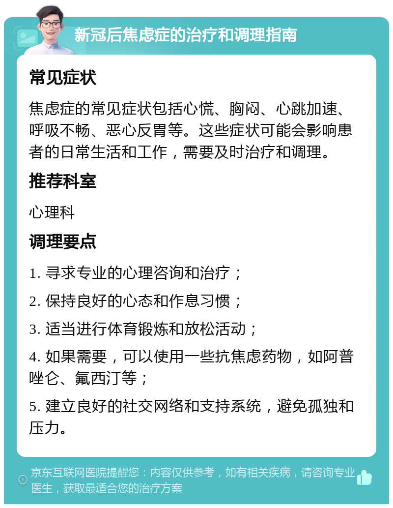 新冠后焦虑症的治疗和调理指南 常见症状 焦虑症的常见症状包括心慌、胸闷、心跳加速、呼吸不畅、恶心反胃等。这些症状可能会影响患者的日常生活和工作，需要及时治疗和调理。 推荐科室 心理科 调理要点 1. 寻求专业的心理咨询和治疗； 2. 保持良好的心态和作息习惯； 3. 适当进行体育锻炼和放松活动； 4. 如果需要，可以使用一些抗焦虑药物，如阿普唑仑、氟西汀等； 5. 建立良好的社交网络和支持系统，避免孤独和压力。