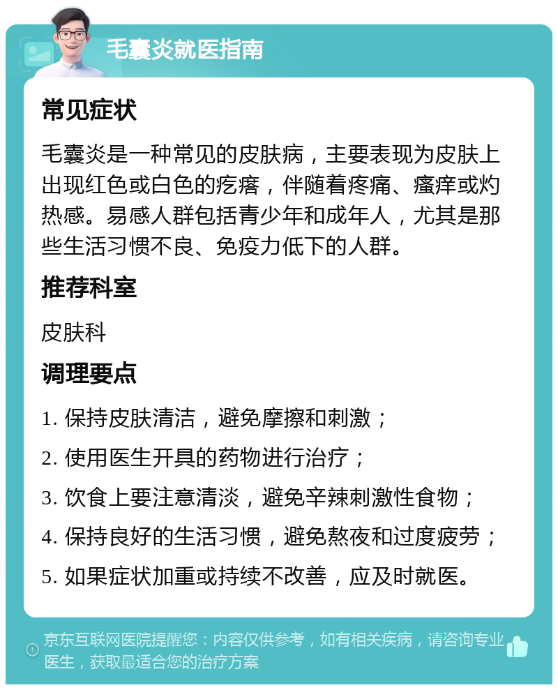 毛囊炎就医指南 常见症状 毛囊炎是一种常见的皮肤病，主要表现为皮肤上出现红色或白色的疙瘩，伴随着疼痛、瘙痒或灼热感。易感人群包括青少年和成年人，尤其是那些生活习惯不良、免疫力低下的人群。 推荐科室 皮肤科 调理要点 1. 保持皮肤清洁，避免摩擦和刺激； 2. 使用医生开具的药物进行治疗； 3. 饮食上要注意清淡，避免辛辣刺激性食物； 4. 保持良好的生活习惯，避免熬夜和过度疲劳； 5. 如果症状加重或持续不改善，应及时就医。