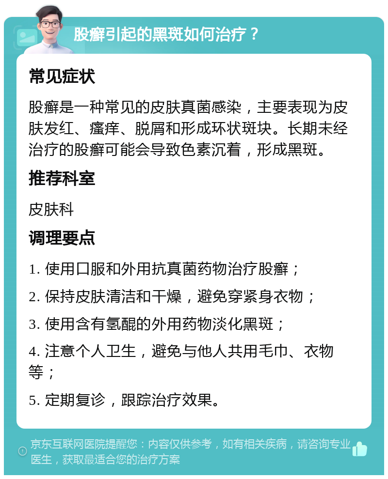 股癣引起的黑斑如何治疗？ 常见症状 股癣是一种常见的皮肤真菌感染，主要表现为皮肤发红、瘙痒、脱屑和形成环状斑块。长期未经治疗的股癣可能会导致色素沉着，形成黑斑。 推荐科室 皮肤科 调理要点 1. 使用口服和外用抗真菌药物治疗股癣； 2. 保持皮肤清洁和干燥，避免穿紧身衣物； 3. 使用含有氢醌的外用药物淡化黑斑； 4. 注意个人卫生，避免与他人共用毛巾、衣物等； 5. 定期复诊，跟踪治疗效果。