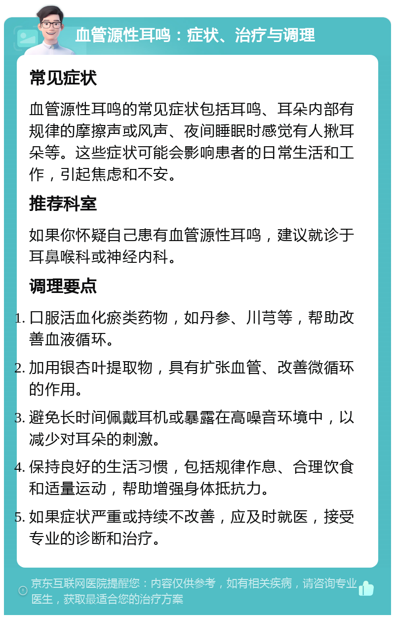 血管源性耳鸣：症状、治疗与调理 常见症状 血管源性耳鸣的常见症状包括耳鸣、耳朵内部有规律的摩擦声或风声、夜间睡眠时感觉有人揪耳朵等。这些症状可能会影响患者的日常生活和工作，引起焦虑和不安。 推荐科室 如果你怀疑自己患有血管源性耳鸣，建议就诊于耳鼻喉科或神经内科。 调理要点 口服活血化瘀类药物，如丹参、川芎等，帮助改善血液循环。 加用银杏叶提取物，具有扩张血管、改善微循环的作用。 避免长时间佩戴耳机或暴露在高噪音环境中，以减少对耳朵的刺激。 保持良好的生活习惯，包括规律作息、合理饮食和适量运动，帮助增强身体抵抗力。 如果症状严重或持续不改善，应及时就医，接受专业的诊断和治疗。