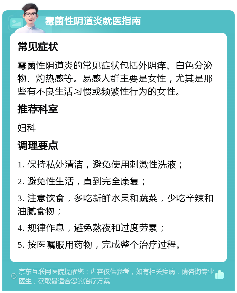 霉菌性阴道炎就医指南 常见症状 霉菌性阴道炎的常见症状包括外阴痒、白色分泌物、灼热感等。易感人群主要是女性，尤其是那些有不良生活习惯或频繁性行为的女性。 推荐科室 妇科 调理要点 1. 保持私处清洁，避免使用刺激性洗液； 2. 避免性生活，直到完全康复； 3. 注意饮食，多吃新鲜水果和蔬菜，少吃辛辣和油腻食物； 4. 规律作息，避免熬夜和过度劳累； 5. 按医嘱服用药物，完成整个治疗过程。