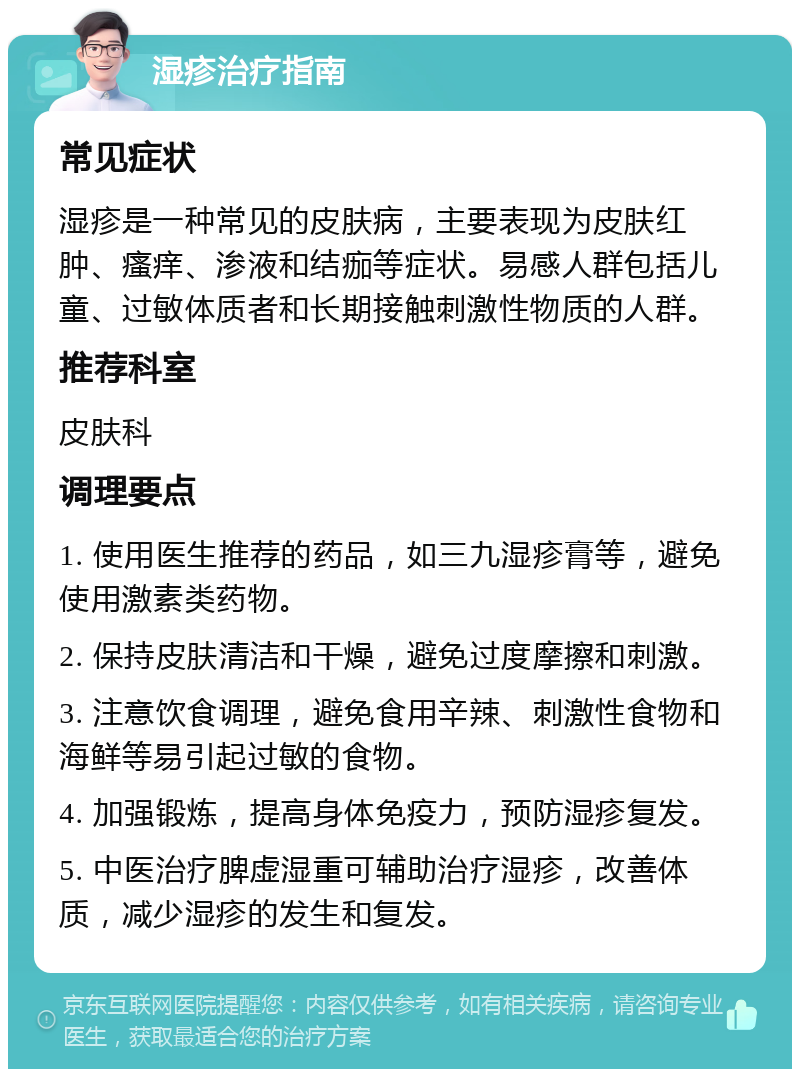 湿疹治疗指南 常见症状 湿疹是一种常见的皮肤病，主要表现为皮肤红肿、瘙痒、渗液和结痂等症状。易感人群包括儿童、过敏体质者和长期接触刺激性物质的人群。 推荐科室 皮肤科 调理要点 1. 使用医生推荐的药品，如三九湿疹膏等，避免使用激素类药物。 2. 保持皮肤清洁和干燥，避免过度摩擦和刺激。 3. 注意饮食调理，避免食用辛辣、刺激性食物和海鲜等易引起过敏的食物。 4. 加强锻炼，提高身体免疫力，预防湿疹复发。 5. 中医治疗脾虚湿重可辅助治疗湿疹，改善体质，减少湿疹的发生和复发。