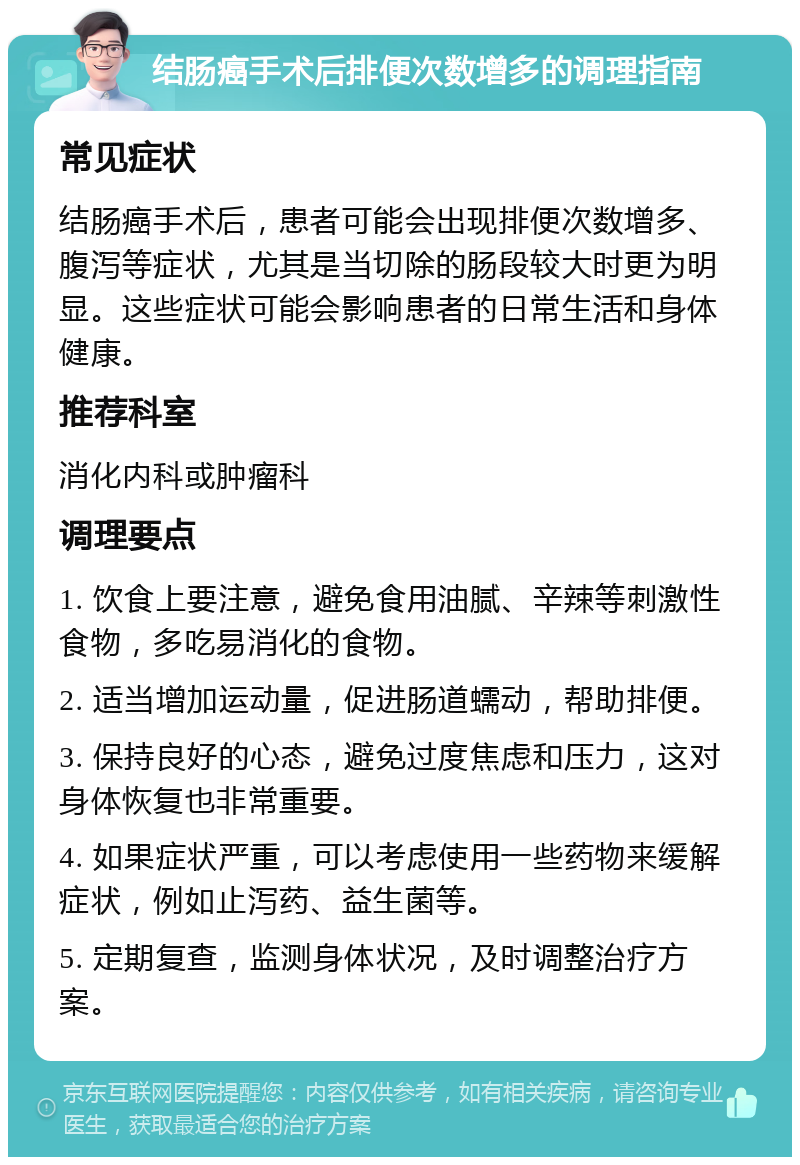 结肠癌手术后排便次数增多的调理指南 常见症状 结肠癌手术后，患者可能会出现排便次数增多、腹泻等症状，尤其是当切除的肠段较大时更为明显。这些症状可能会影响患者的日常生活和身体健康。 推荐科室 消化内科或肿瘤科 调理要点 1. 饮食上要注意，避免食用油腻、辛辣等刺激性食物，多吃易消化的食物。 2. 适当增加运动量，促进肠道蠕动，帮助排便。 3. 保持良好的心态，避免过度焦虑和压力，这对身体恢复也非常重要。 4. 如果症状严重，可以考虑使用一些药物来缓解症状，例如止泻药、益生菌等。 5. 定期复查，监测身体状况，及时调整治疗方案。