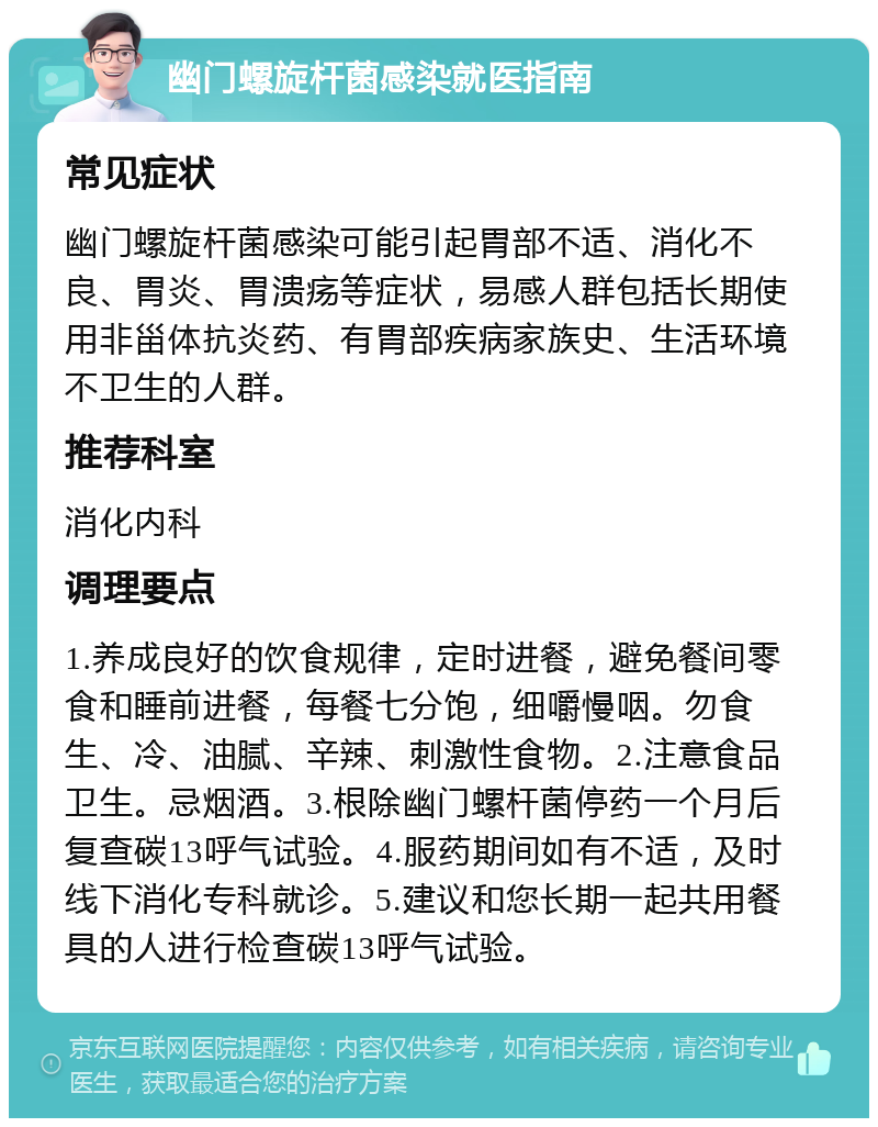 幽门螺旋杆菌感染就医指南 常见症状 幽门螺旋杆菌感染可能引起胃部不适、消化不良、胃炎、胃溃疡等症状，易感人群包括长期使用非甾体抗炎药、有胃部疾病家族史、生活环境不卫生的人群。 推荐科室 消化内科 调理要点 1.养成良好的饮食规律，定时进餐，避免餐间零食和睡前进餐，每餐七分饱，细嚼慢咽。勿食生、冷、油腻、辛辣、刺激性食物。2.注意食品卫生。忌烟酒。3.根除幽门螺杆菌停药一个月后复查碳13呼气试验。4.服药期间如有不适，及时线下消化专科就诊。5.建议和您长期一起共用餐具的人进行检查碳13呼气试验。