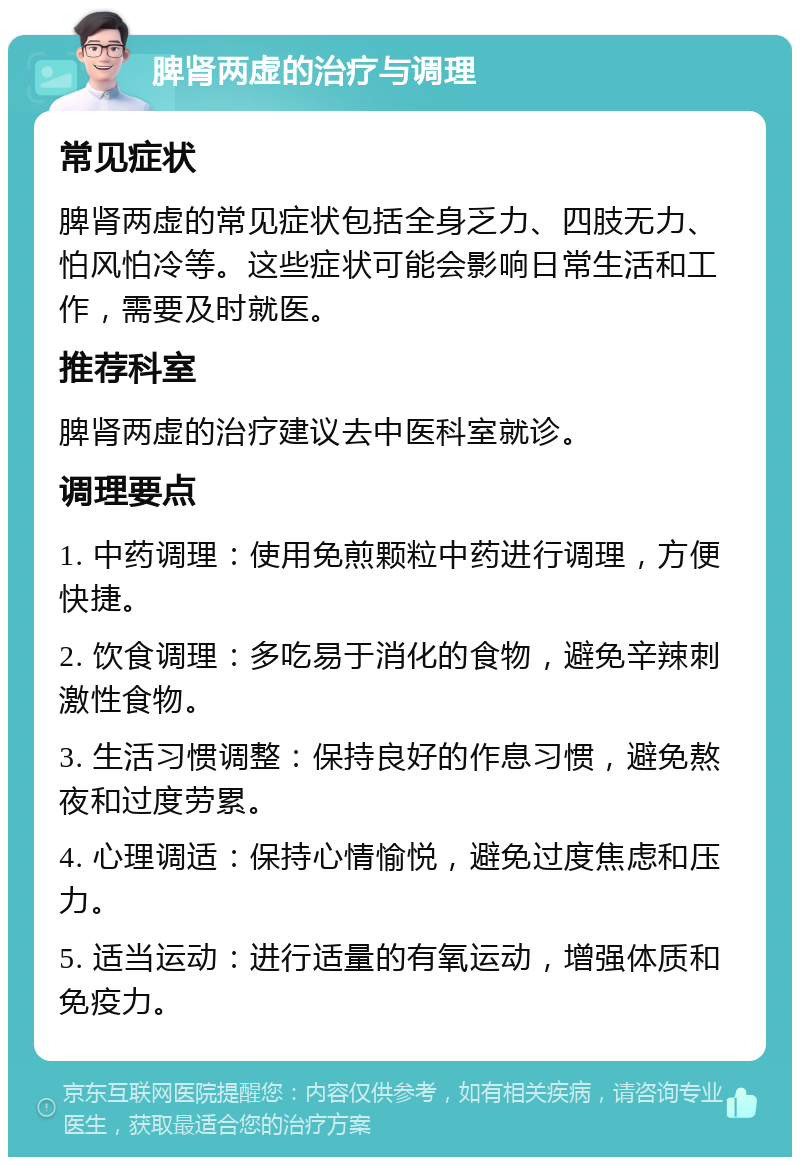 脾肾两虚的治疗与调理 常见症状 脾肾两虚的常见症状包括全身乏力、四肢无力、怕风怕冷等。这些症状可能会影响日常生活和工作，需要及时就医。 推荐科室 脾肾两虚的治疗建议去中医科室就诊。 调理要点 1. 中药调理：使用免煎颗粒中药进行调理，方便快捷。 2. 饮食调理：多吃易于消化的食物，避免辛辣刺激性食物。 3. 生活习惯调整：保持良好的作息习惯，避免熬夜和过度劳累。 4. 心理调适：保持心情愉悦，避免过度焦虑和压力。 5. 适当运动：进行适量的有氧运动，增强体质和免疫力。