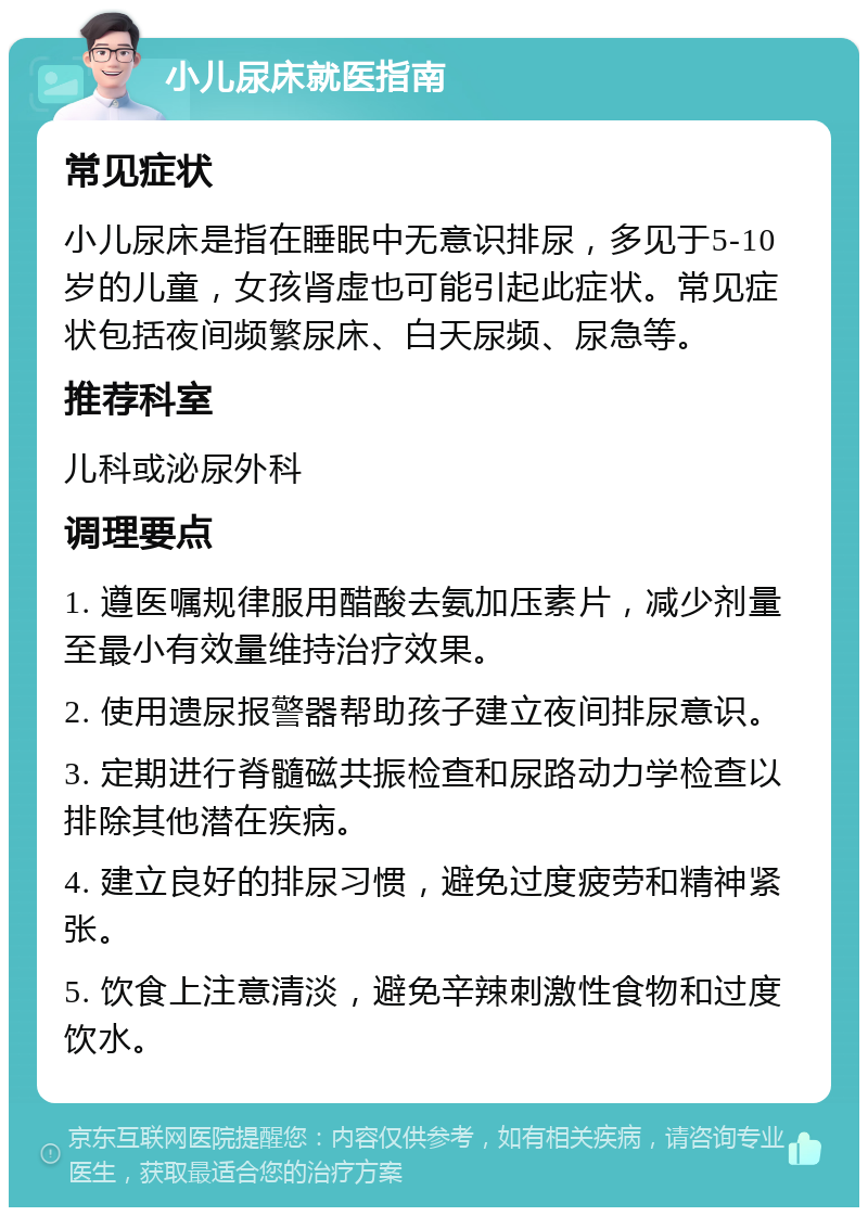 小儿尿床就医指南 常见症状 小儿尿床是指在睡眠中无意识排尿，多见于5-10岁的儿童，女孩肾虚也可能引起此症状。常见症状包括夜间频繁尿床、白天尿频、尿急等。 推荐科室 儿科或泌尿外科 调理要点 1. 遵医嘱规律服用醋酸去氨加压素片，减少剂量至最小有效量维持治疗效果。 2. 使用遗尿报警器帮助孩子建立夜间排尿意识。 3. 定期进行脊髓磁共振检查和尿路动力学检查以排除其他潜在疾病。 4. 建立良好的排尿习惯，避免过度疲劳和精神紧张。 5. 饮食上注意清淡，避免辛辣刺激性食物和过度饮水。