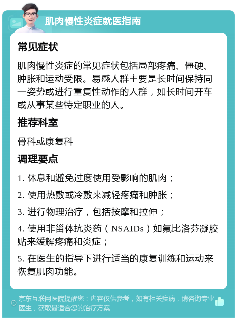 肌肉慢性炎症就医指南 常见症状 肌肉慢性炎症的常见症状包括局部疼痛、僵硬、肿胀和运动受限。易感人群主要是长时间保持同一姿势或进行重复性动作的人群，如长时间开车或从事某些特定职业的人。 推荐科室 骨科或康复科 调理要点 1. 休息和避免过度使用受影响的肌肉； 2. 使用热敷或冷敷来减轻疼痛和肿胀； 3. 进行物理治疗，包括按摩和拉伸； 4. 使用非甾体抗炎药（NSAIDs）如氟比洛芬凝胶贴来缓解疼痛和炎症； 5. 在医生的指导下进行适当的康复训练和运动来恢复肌肉功能。