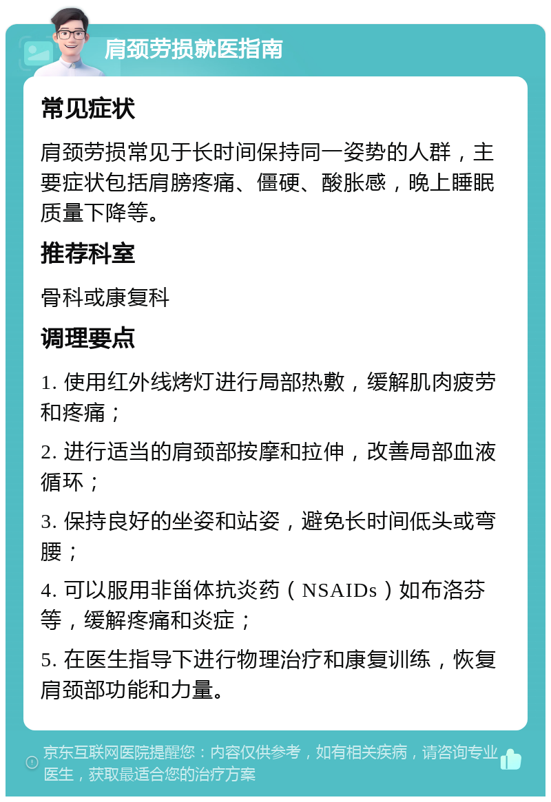 肩颈劳损就医指南 常见症状 肩颈劳损常见于长时间保持同一姿势的人群，主要症状包括肩膀疼痛、僵硬、酸胀感，晚上睡眠质量下降等。 推荐科室 骨科或康复科 调理要点 1. 使用红外线烤灯进行局部热敷，缓解肌肉疲劳和疼痛； 2. 进行适当的肩颈部按摩和拉伸，改善局部血液循环； 3. 保持良好的坐姿和站姿，避免长时间低头或弯腰； 4. 可以服用非甾体抗炎药（NSAIDs）如布洛芬等，缓解疼痛和炎症； 5. 在医生指导下进行物理治疗和康复训练，恢复肩颈部功能和力量。